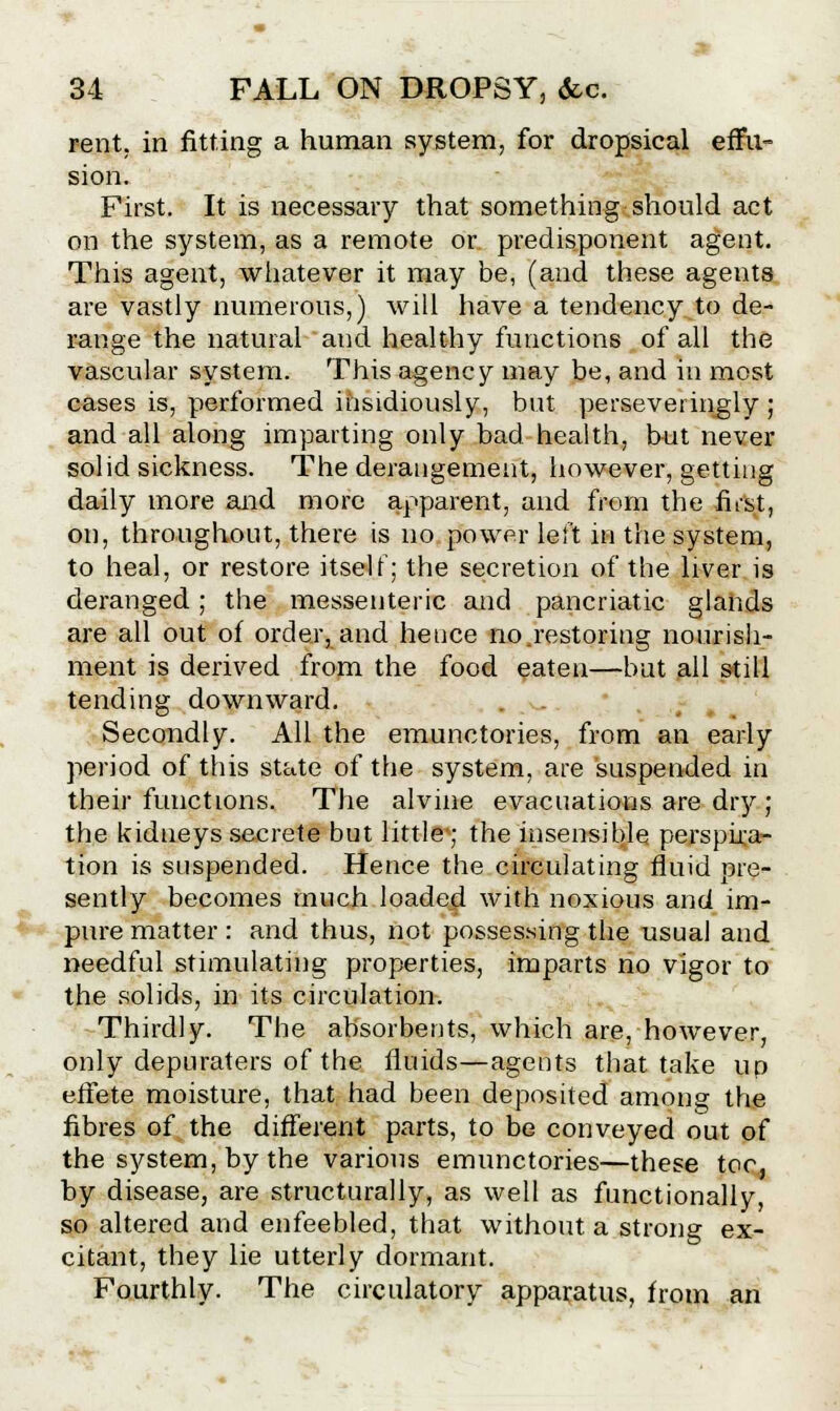 rent, in fitting a human system, for dropsical effu- sion. First. It is necessary that something should act on the system, as a remote or predisponent agent. This agent, whatever it may be, (and these agents are vastly numerous,) will have a tendency to de- range the natural and healthy functions of all the vascular system. This agency may be, and in most cases is, performed insidiously, but persevei ingly ; and all along imparting only bad health, but never solid sickness. The derangement, however, getting daily more and more apparent, and from the fust, on, throughout, there is no power left in the system, to heal, or restore itself; the secretion of the liver is deranged; the messenteric and pancriatic glands are all out of order, and hence no,restoring nourish- ment is derived from the food eaten—but all still tending downward. Secondly. All the emunctories, from an early period of this state of the system, are suspended in their functions. The alvine evacuations are dry ; the kidneys secrete but little; the insensible perspira- tion is suspended. Hence the circulating fluid pre- sently becomes much loaded with noxious and im- pure matter: and thus, not possessing the usual and needful stimulating properties, imparts no vigor to the solids, in its circulation. Thirdly. The absorbents, which are, however, only depuraters of the fluids—agents that take up effete moisture, that had been deposited among the fibres of the different parts, to be conveyed out of the system, by the various emunctories—these toe, by disease, are structurally, as well as functionally, so altered and enfeebled, that without a strong ex- citant, they lie utterly dormant. Fourthly. The circulatory apparatus, from an