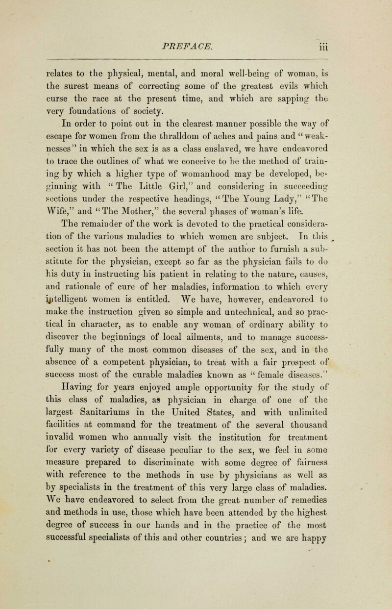 relates to the physical, mental, and moral well-being of woman, is the surest means of correcting some of the greatest evils which curse the race at the present time, and which are sapping the very foundations of society. In order to point out in the clearest manner possible the way of escape for women from the thralldom of aches and pains and weak- nesses in which the sex is as a class enslaved, we have endeavored to trace the outlines of what we conceive to be the method of train- ing by which a higher type of womanhood may be developed, be- ginning with  The Little Girl, and considering in succeeding sections under the respective headings, The Young Lady, The Wife, and The Mother, the several phases of woman's life. The remainder of the work is devoted to the practical considera- tion of the various maladies to which women are subject. In this section it has not been the attempt of the author to furnish a sub- stitute for the physician, except so far as the physician fails to do his duty in instructing his patient in relating to the nature, causes, and rationale of cure of her maladies, information to which every intelligent women is entitled. We have, however, endeavored to make the instruction given so simple and untechnical, and so prac- tical in character, as to enable any woman of ordinary ability to discover the beginnings of local ailments, and to manage success- fully many of the most common diseases of the sex, and in the absence of a competent physician, to treat with a fair prospect of success most of the curable maladies known as female diseases. Having for years enjoyed ample opportunity for the study of this class of maladies, as physician in charge of one of the largest Sanitariums in the United States, and with unlimited facilities at command for the treatment of the several thousand invalid women who annually visit the institution for treatment for every variety of disease peculiar to the sex, we feel in some measure prepared to discriminate with some degree of fairness with reference to the methods in use by physicians as well as by specialists in the treatment of this very large class of maladies. We have endeavored to select from the great number of remedies and methods in use, those which have been attended by the highest degree of success in our hands and in the practice of the most successful specialists of this and other countries ; and we are happy