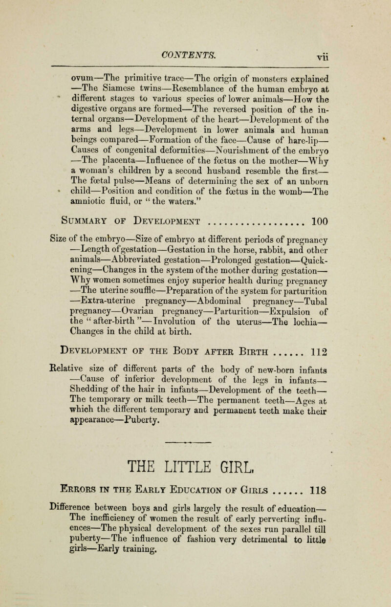 ovum—The primitive trace—The origin of monsters explained —The Siamese twins—Resemblance of the human embryo at different stages to various species of lower animals—How the digestive organs are formed—The reversed position of the in- ternal organs—Development of the heart—Development of the arms and legs—Development in lower animals and human beings compared—Formation of the face—Cause of hare-lip— Causes of congenital deformities—Nourishment of the embryo —The placenta—Influence of the foetus on the mother—Why a woman's children by a second husband resemble the first— The foetal pulse—Means of determining the sex of an unborn ' child—Position and condition of the foetus in the womb—The amniotic fluid, or  the waters. Summary of Development 100 Size of the embryo—Size of embryo at different periods of pregnancy ■—Length of gestation—Gestation in the horse, rabbit, and other animals—Abbreviated gestation—Prolonged gestation—Quick- ening—Changes in the system of the mother during gestation— Why women sometimes enjoy superior health during pregnancy —The uterine souffle—Preparation of the system for parturition —Extra-uterine pregnancy—Abdominal pregnancy—Tubal pregnancy—Ovarian pregnancy—Parturition—Expulsion of the  after-birth —Involution of the uterus—The lochia— Changes in the child at birth. Development of the Body after Birth 112 Relative size of different parts of the body of new-born infants —Cause of inferior development of the legs in infants— Shedding of the hair in infants—Development of the teeth— The temporary or milk teeth—The permanent teeth—Ages at which the different temporary and permanent teeth make their appearance—Puberty. THE LITTLE GIRL, Errors in the Early Education of Girls 118 Difference between boys and girls largely the result of education— The inefficiency of women the result of early perverting influ- ences—The physical development of the sexes run parallel till puberty—The influence of fashion very detrimental to little girls—Early training.