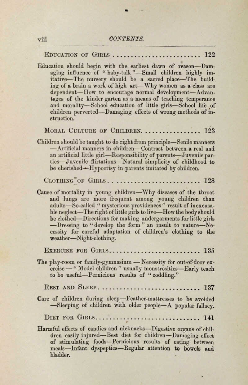 Education of Girls 122 Education should begin with the earliest dawn of reason—Dam- aging influence of  baby-talk —Small children highly im- itative—The nursery should be a sacred place—The build- ing of a brain a work of high art—Why women as a class are dependent—How to encourage normal development—Advan- tages of the kinder-garten as a means of teaching temperance and morality—School education of little girls—School life of children perverted—Damaging effects of wrong methods of in- struction. Moral Culture of Children 123 Children should be taught to do right from principle—Senile manners —Artificial manners in children—Contrast between a real and an artificial little girl—Responsibility of parents—Juvenile par- ties—Juvenile flirtations—Natural simplicity of childhood to be cherished-^Hypocrisy in parents imitated by children. Clothingof Girls 128 Cause of mortality in young children—Why diseases of the throat and lungs are more frequent among young children than adults—So-called  mysterious providences  result of inexcusa- ble neglect—The right of little girls to live—How the body should be clothed—Directions for making undergarments for little girls —Dressing to  develop the form  an insult to nature—Ne- cessity for careful adaptation of children's clothing to the weather—Night-clothing. Exercise for Girls 135 The play-room or family-gymnasium — Necessity for out-of-door ex- ercise—  Model children  usually monstrosities—Early teach to be useful—Pernicious results of  coddling. Rest and Sleep 137 Care of children during sleep—Feather-mattresses to be avoided —Sleeping of children with older people—A popular fallacy. Diet for Girls 141 Harmful effects of candies and nicknacks—Digestive organs of chil- dren easily injured—Best diet for children—Damaging effect of stimulating foods—Pernicious results of eating between meals—Infant dyspeptics—Regular attention to bowels and bladder.