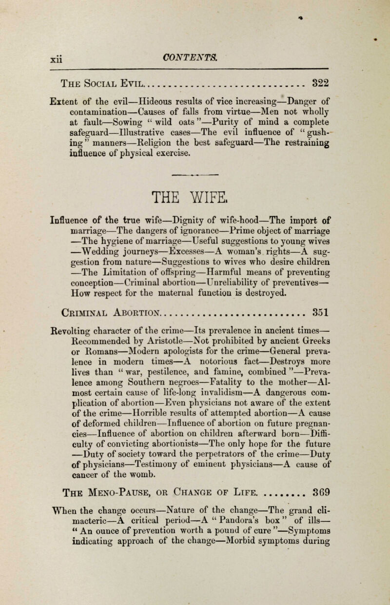 The Social Evil 322 Extent of the evil—Hideous results of vice increasing—Danger of contamination—Causes of falls from virtue—Men not wholly at fault—Sowing  wild oats —Purity of mind a complete safeguard—Illustrative cases—The evil influence of  gush- ing manners—Religion the best safeguard—The restraining influence of physical exercise. THE WIFE. Influence of the true wife—Dignity of wife-hood—The import of marriage—The dangers of ignorance—Prime object of marriage —The hygiene of marriage—Useful suggestions to young wives —Wedding journeys—Excesses—A woman's rights—A sug- gestion from nature—Suggestions to wives who desire children —The Limitation of offspring—Harmful means of preventing conception—Criminal abortion—Unreliability of preventives— How respect for the maternal function is destroyed. Criminal Abortion 351 Revolting character of the crime—Its prevalence in ancient times— Recommended by Aristotle—Not prohibited by ancient Greeks or Romans—Modern apologists for the crime—General preva- lence in modern times—A notorious fact—Destroys more lives than  war, pestilence, and famine, combined —Preva- lence among Southern negroes—Fatality to the mother—Al- most certain cause of life-long invalidism—A dangerous com- plication of abortion—Even physicians not aware of the extent of the crime—Horrible results of attempted abortion—A cause of deformed children—Influence of abortion on future pregnan- cies—Influence of abortion on children afterward born—Diffi- culty of convicting abortionists—The only hope for the future —Duty of society toward the perpetrators of the crime—Duty of physicians—Testimony of eminent physicians—A cause of cancer of the womb. The Meno-Pause, or Change of Life 369 When the change occurs—Nature of the change—The grand cli- macteric—A critical period—A  Pandora's box  of ills— An ounce of prevention worth a pound of cure—Symptoms indicating approach of the change—Morbid symptoms during