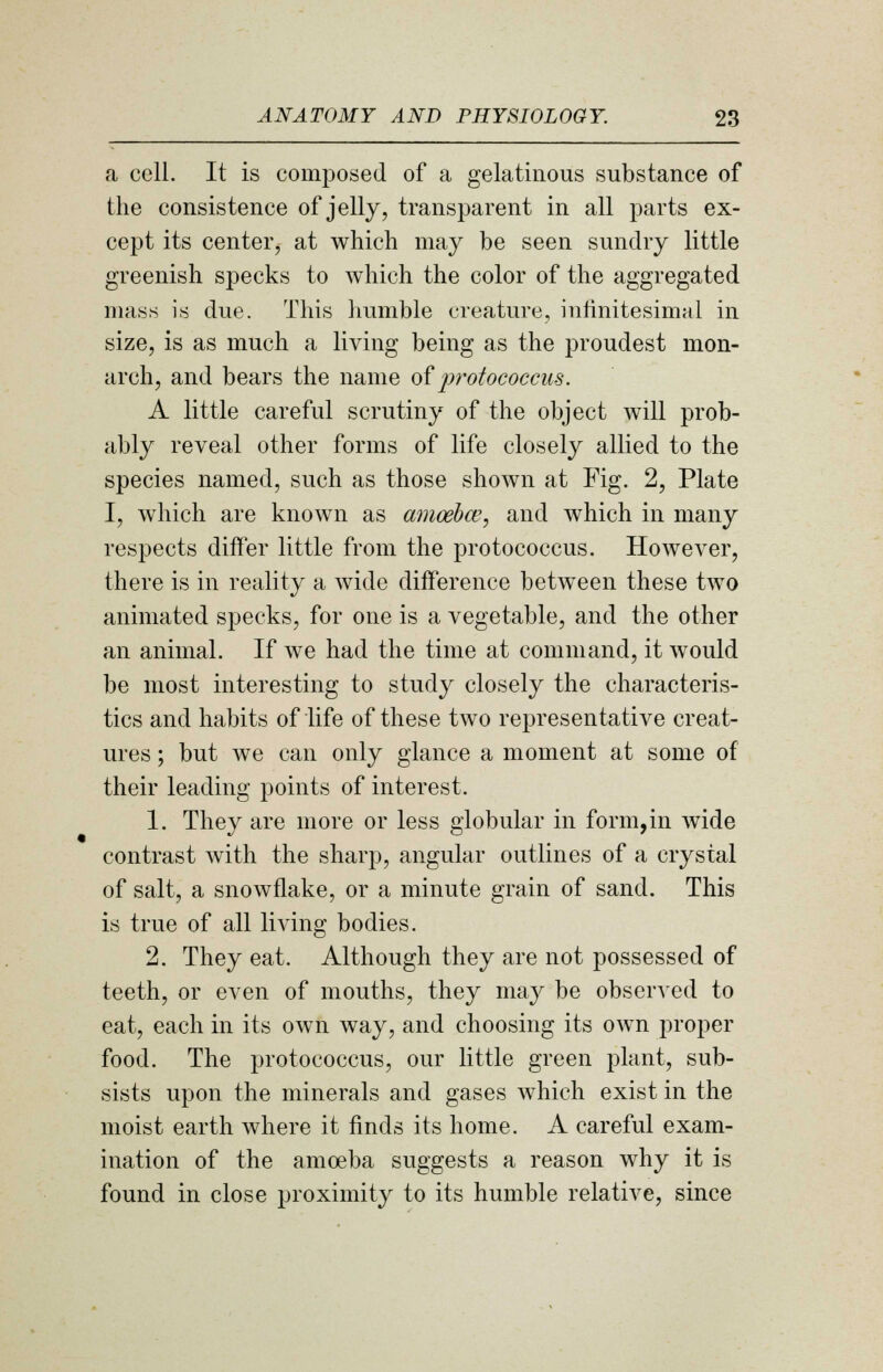 a cell. It is composed of a gelatinous substance of the consistence of jelly, transparent in all parts ex- cept its center, at which may be seen sundry little greenish specks to which the color of the aggregated mass is due. This humble creature, infinitesimal in size, is as much a living being as the proudest mon- arch, and bears the name of protococcus. A little careful scrutiny of the object will prob- ably reveal other forms of life closely allied to the species named, such as those shown at Fig. 2, Plate I, which are known as amoeba?, and which in many respects differ little from the protococcus. However, there is in reality a wide difference between these two animated specks, for one is a vegetable, and the other an animal. If we had the time at command, it would be most interesting to study closely the characteris- tics and habits of life of these two representative creat- ures ; but we can only glance a moment at some of their leading points of interest. 1. They are more or less globular in form,in wide contrast with the sharp, angular outlines of a crystal of salt, a snowflake, or a minute grain of sand. This is true of all living bodies. 2. They eat. Although they are not possessed of teeth, or even of mouths, they may be observed to eat, each in its own way, and choosing its own proper food. The protococcus, our little green plant, sub- sists upon the minerals and gases which exist in the moist earth where it finds its home. A careful exam- ination of the amoeba suggests a reason why it is found in close proximity to its humble relative, since