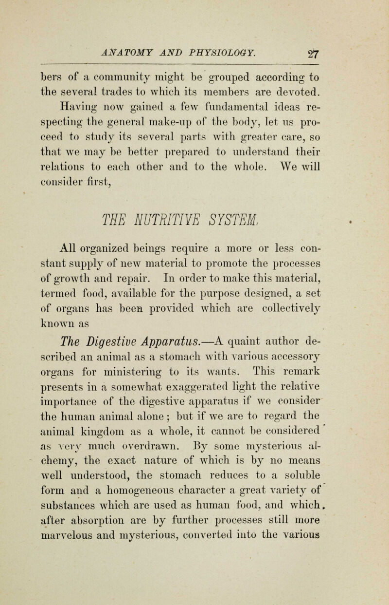 bers of a community might be grouped according to the several trades to which its members are devoted. Having now gained a few fundamental ideas re- specting the general make-up of the body, let us pro- ceed to study its several parts with greater care, so that we may be better prepared to understand their relations to each other and to the whole. We will consider first, THE NUTRITIVE SYSTEM, All organized beings require a more or less con- stant supply of new material to promote the processes of growth and repair. In order to make this material, termed food, available for the purpose designed, a set of organs has been provided which are collectively known as The Digestive Apparatus.—A quaint author de- scribed an animal as a stomach with various accessory organs for ministering to its wants. This remark presents in a somewhat exaggerated light the relative importance of the digestive apparatus if we consider the human animal alone ; but if we are to regard the animal kingdom as a whole, it cannot be considered as very much overdrawn. By some mysterious al- chemy, the exact nature of which is by no means well understood, the stomach reduces to a soluble form and a homogeneous character a great variety of substances which are used as human food, and which, after absorption are by further processes still more marvelous and mysterious, converted into the various