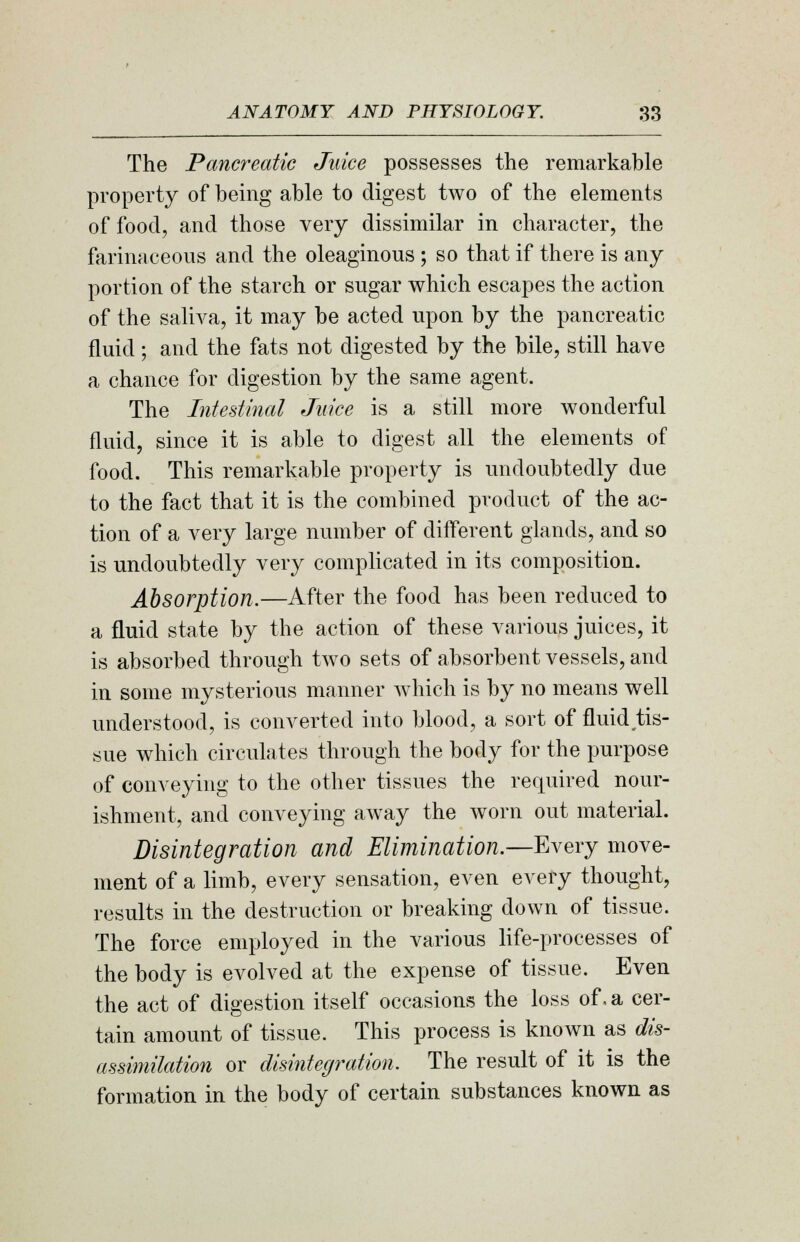 The Pancreatic Juice possesses the remarkable property of being able to digest two of the elements of food, and those very dissimilar in character, the farinaceous and the oleaginous ; so that if there is any portion of the starch or sugar which escapes the action of the saliva, it may be acted upon by the pancreatic fluid; and the fats not digested by the bile, still have a chance for digestion by the same agent. The Intestinal Juice is a still more wonderful fluid, since it is able to digest all the elements of food. This remarkable property is undoubtedly due to the fact that it is the combined product of the ac- tion of a very large number of different glands, and so is undoubtedly very complicated in its composition. Absorption.—After the food has been reduced to a fluid state by the action of these various juices, it is absorbed through two sets of absorbent vessels, and in some mysterious manner which is by no means well understood, is converted into blood, a sort of fluid tis- sue which circulates through the body for the purpose of conveying to the other tissues the required nour- ishment, and conveying away the worn out material. Disintegration and Elimination.—Every move- ment of a limb, every sensation, even every thought, results in the destruction or breaking down of tissue. The force employed in the various life-processes of the body is evolved at the expense of tissue. Even the act of digestion itself occasions the loss of, a cer- tain amount of tissue. This process is known as dis- assimilation or disintegration. The result of it is the formation in the body of certain substances known as