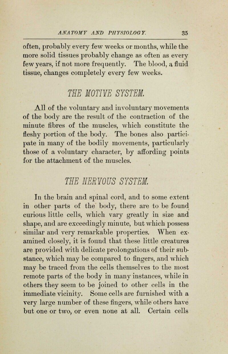 often, probably every few weeks or months, while the more solid tissues probably change as often as every few years, if not more frequently. The blood, a fluid tissue, changes completely every few weeks. THE MOTIYE SYSTEM. All of the voluntary and involuntary movements of the body are the result of the contraction of the minute fibres of the muscles, which constitute the fleshy portion of the body. The bones also partici- pate in many of the bodily movements, particularly those of a voluntary character, by affording points for the attachment of the muscles. THE HERYOUS SYSTEM. In the brain and spinal cord, and to some extent in other parts of the body, there are to be found curious little cells, which vary greatly in size and shape, and are exceedingly minute, but which possess similar and very remarkable properties. When ex- amined closely, it is found that these little creatures are provided with delicate prolongations of their sub- stance, which may be compared to fingers, and which may be traced from the cells themselves to the most remote parts of the body in many instances, while in others they seem to be joined to other cells in the immediate vicinity. Some cells are furnished with a very large number of these fingers, while others have but one or two, or even none at all. Certain cells