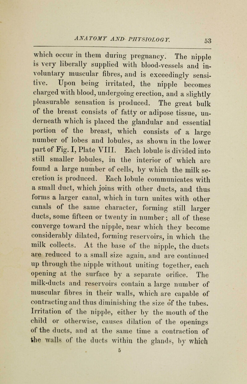 which occur in them during pregnancy. The nipple is very liberally supplied with blood-vessels and in- voluntary muscular fibres, and is exceedingly sensi- tive. Upon being irritated, the nipple becomes charged with blood, undergoing erection, and a slightly pleasurable sensation is produced. The great bulk of the breast consists of fatty or adipose tissue, un- derneath which is placed the glandular and essential portion of the breast, which consists of a large number of lobes and lobules, as shown in the lower part of Fig. I, Plate VIII. Each lobule is divided into still smaller lobules, in the interior of which are found a large number of cells, by which the milk se- cretion is produced. Each lobule communicates with a small duct, which joins with other ducts, and thus forms a larger canal, which in turn unites with other canals of the same character, forming still larger ducts, some fifteen or twenty in number; all of these converge toward the nipple, near which they become considerably dilated, forming reservoirs, in which the milk collects. At the base of the nipple, the ducts are reduced to a small size again, and are continued up through the nipple without uniting together, each opening at the surface by a separate orifice. The milk-ducts and reservoirs contain a large number of muscular fibres in their walls, which are capable of contracting and thus diminishing the size of the tubes. Irritation of the nipple, either by the mouth of the child or otherwise, causes dilation of the openings of the ducts, and at the same time a contraction of the Avails of the ducts within the glands, by which