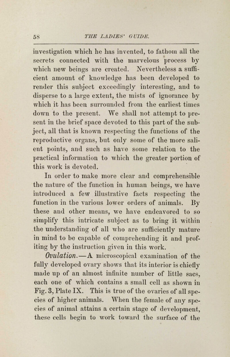 investigation which he has invented, to fathom all the secrets connected with the marvelous process by which new beings are created. Nevertheless a suffi- cient amount of knowledge has been developed to render this subject exceedingly interesting, and to disperse to a large extent, the mists of ignorance by which it has been surrounded from the earliest times down to the present. We shall not attempt to pre- sent in the brief space devoted to this part of the sub- ject, all that is known respecting the functions of the reproductive organs, but only some of the more sali- ent points, and such as have some relation to the practical information to which the greater portion of this work is devoted. In order to make more clear and comprehensible the nature of the function in human beings, we have introduced a few illustrative facts respecting the function in the various lower orders of animals. By these and other means, we have endeavored to so simplify this intricate subject as to bring it within the understanding of all who are sufficiently mature in mind to be capable of comprehending it and prof- iting by the instruction given in this work. Ovulation.—A microscopical examination of the fully developed ovary shows that its interior is chiefly made up of an almost infinite number of little sacs, each one of which contains a small cell as shown in Fig. 3, Plate IX. This is true of the ovaries of all spe- cies of higher animals. When the female of any spe- cies of animal attains a certain stage of development, these cells begin to work toward the surface of the