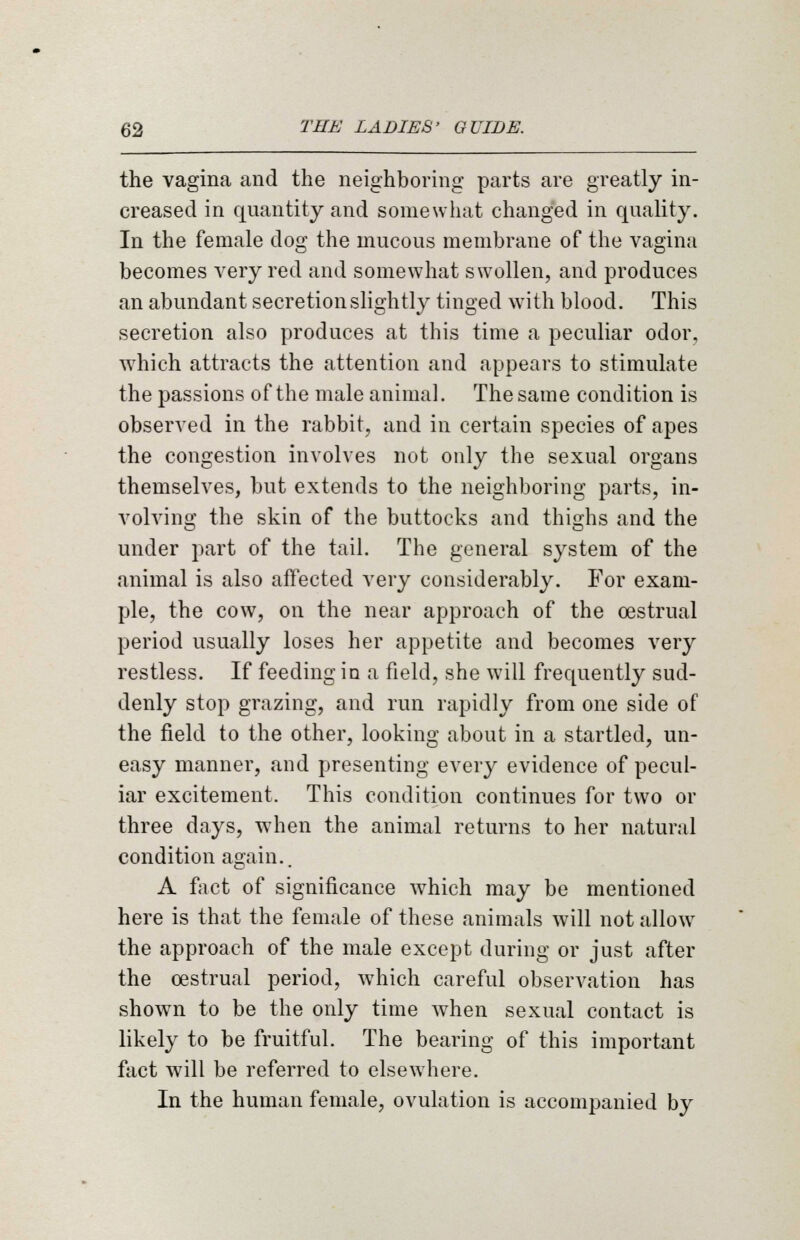 the vagina and the neighboring parts are greatly in- creased in quantity and somewhat changed in quality. In the female dog the mucous membrane of the vagina becomes very red and somewhat swollen, and produces an abundant secretion slightly tinged with blood. This secretion also produces at this time a peculiar odor, which attracts the attention and appears to stimulate the passions of the male animal. The same condition is observed in the rabbit, and in certain species of apes the congestion involves not only the sexual organs themselves, but extends to the neighboring parts, in- volving the skin of the buttocks and thighs and the under part of the tail. The general system of the animal is also affected very considerably. For exam- ple, the cow, on the near approach of the oestrual period usually loses her appetite and becomes very restless. If feeding in a field, she will frequently sud- denly stop grazing, and run rapidly from one side of the field to the other, looking about in a startled, un- easy manner, and presenting every evidence of pecul- iar excitement. This condition continues for two or three days, when the animal returns to her natural condition again.. A fact of significance which may be mentioned here is that the female of these animals will not allowT the approach of the male except during or just after the oestrual period, wmich careful observation has shown to be the only time when sexual contact is likely to be fruitful. The bearing of this important fact will be referred to elsewhere. In the human female, ovulation is accompanied by