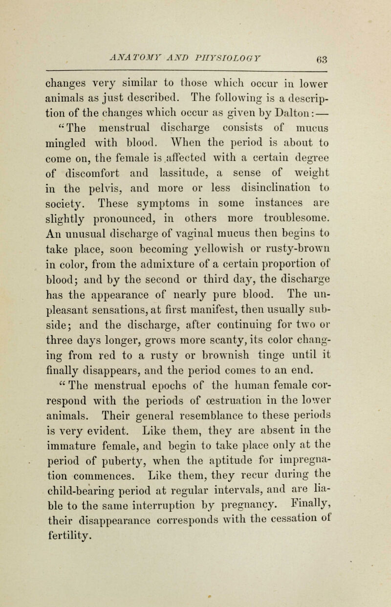 changes very similar to those which occur in lower animals as just described. The following is a descrip- tion of the changes which occur as given by Dalton: — The menstrual discharge consists of mucus mingled with blood. When the period is about to come on, the female is affected with a certain degree of discomfort and lassitude, a sense of weight in the pelvis, and more or less disinclination to society. These symptoms in some instances are slightly pronounced, in others more troublesome. An unusual discharge of vaginal mucus then begins to take place, soon becoming yellowish or rusty-brown in color, from the admixture of a certain proportion of blood; and by the second or third day, the discharge has the appearance of nearly pure blood. The un- pleasant sensations, at first manifest, then usually sub- side; and the discharge, after continuing for two or three days longer, grows more scanty, its color chang- ing from red to a rusty or brownish tinge until it finally disappears, and the period comes to an end.  The menstrual epochs of the human female cor- respond with the periods of cestruation in the lower animals. Their general resemblance to these periods is very evident. Like them, they are absent in the immature female, and begin to take place only at the period of puberty, when the aptitude for impregna- tion commences. Like them, they recur during the child-bearing period at regular intervals, and are lia- ble to the same interruption by pregnancy. Finally, their disappearance corresponds with the cessation of fertility.