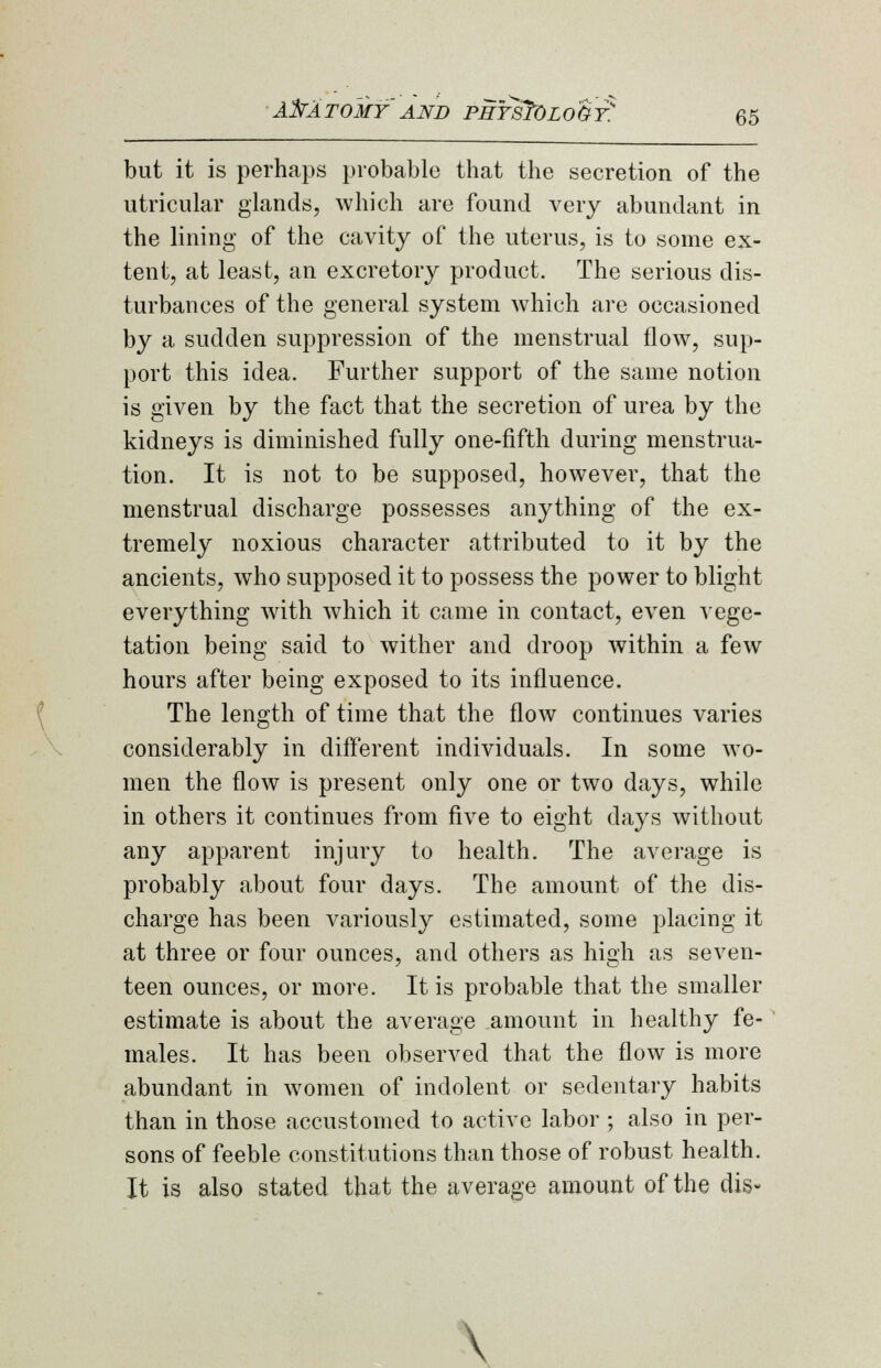 65 but it is perhaps probable that the secretion of the utricular glands, which are found very abundant in the lining of the cavity of the uterus, is to some ex- tent, at least, an excretory product. The serious dis- turbances of the general system which are occasioned by a sudden suppression of the menstrual flow, sup- port this idea. Further support of the same notion is given by the fact that the secretion of urea by the kidneys is diminished fully one-fifth during menstrua- tion. It is not to be supposed, however, that the menstrual discharge possesses anything of the ex- tremely noxious character attributed to it by the ancients, who supposed it to possess the power to blight everything with which it came in contact, even vege- tation being said to wither and droop within a few hours after being exposed to its influence. The length of time that the flow continues varies considerably in different individuals. In some wo- men the flow is present only one or two days, while in others it continues from five to eight days without any apparent injury to health. The average is probably about four days. The amount of the dis- charge has been variously estimated, some placing it at three or four ounces, and others as hisjh as seven- teen ounces, or more. It is probable that the smaller estimate is about the average amount in healthy fe- males. It has been observed that the flow is more abundant in women of indolent or sedentary habits than in those accustomed to active labor ; also in per- sons of feeble constitutions than those of robust health. It is also stated that the average amount of the dig- \