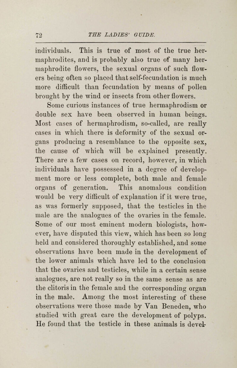 individuals. This is true of most of the true her- maphrodites, and is probably also true of many her- maphrodite flowers, the sexual organs of such flow- ers being often so placed that self-fecundation is much more difficult than fecundation by means of pollen brought by the wind or insects from other flowers. Some curious instances of true hermaphrodism or double sex have been observed in human beings. Most cases of hermaphrodism, so-called, are really cases in which there is deformity of the sexual or- gans producing a resemblance to the opposite sex, the cause of which will be explained presently. There are a few cases on record, however, in which individuals have possessed in a degree of develop- ment more or less complete, both male and female organs of generation. This anomalous condition would be very difficult of explanation if it were true, as was formerly supposed, that the testicles in the male are the analogues of the ovaries in the female. Some of our most eminent modern biologists, how- ever, have disputed this view, which has been so long held and considered thoroughly established, and some observations have been made in the development of the lower animals which have led to the conclusion that the ovaries and testicles, while in a certain sense analogues, are not really so in the same sense as are the clitoris in the female and the corresponding organ in the male. Among the most interesting of these observations were those made by Van Beneden, who studied with great care the development of polyps. He found that the testicle in these animals is devel-