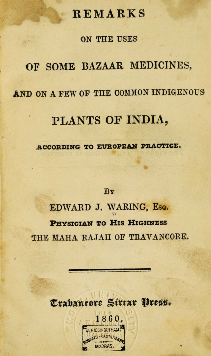 REMARKS ON THE USES OF SOME BAZAAR MEDICINES, AND ON A FEW OF THE COMMON INDIGENOUS PLANTS OF INDIA, ACCORDING TO EUROPEAN PRACTICE. By EDWARD J. WARING, Esq. Physician to His Highness THE MAHA RAJAH OF TRAVANCORE. I860, JJHGG1NB0THM*. MADRAS,
