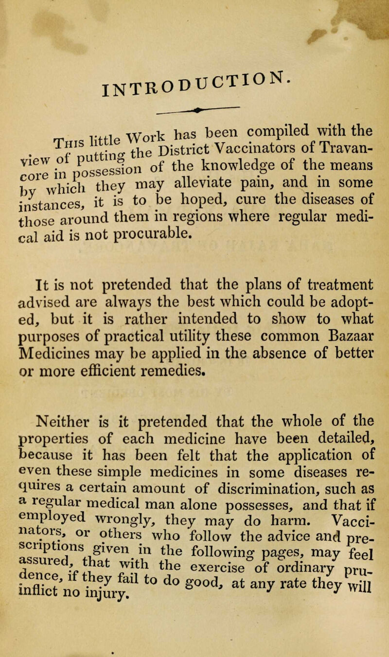 INTRODUCTION. r*n Work has been compiled with the . T?IS fSnp. the District Vaccinators of Travan- ZTein p^ Jon of the knowledge of the means 1 which they may alleviate pain, and in some stances, it is to be hoped, cure the diseases of those around them in regions where regular medi- cal aid is not procurable. It is not pretended that the plans of treatment advised are always the best which could be adopt- ed, but it is rather intended to show to what purposes of practical utility these common Bazaar Medicines may be applied in the absence of better or more efficient remedies. Neither is it pretended that the whole of the properties of each medicine have been detailed, because it has been felt that the application of even these simple medicines in some diseases re- quires a certain amount of discrimination, such as a regular medical man alone possesses, and that if employed wrongly, they may do harm. Vacci- nators, or others who follow the advice and pre- scriptions given in the following pages, may feel ^sured tjat with the eXercise°of Ordinary7 pru, Sff£ *&*to do sood<at anr «* 4S