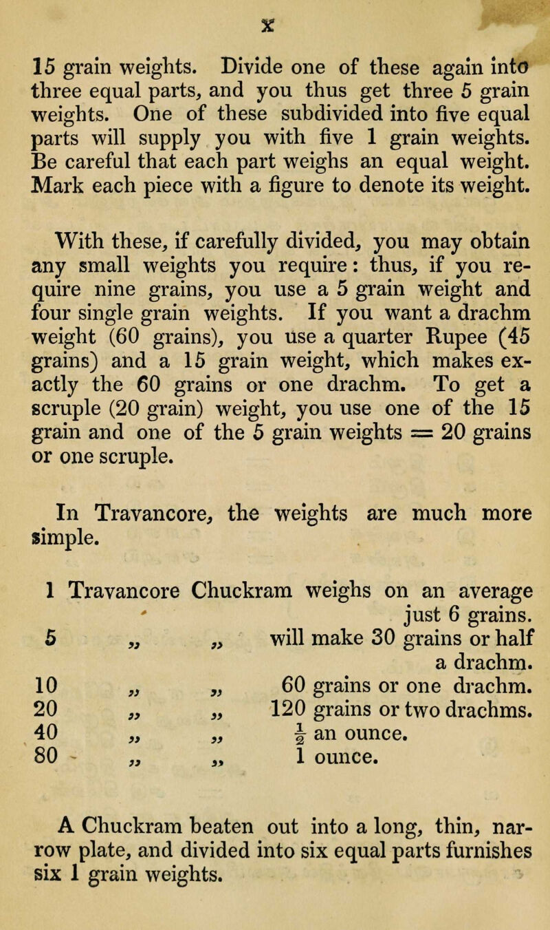 15 grain weights. Divide one of these again into three equal parts, and you thus get three 5 grain weights. One of these subdivided into five equal parts will supply you with five 1 grain weights. Be careful that each part weighs an equal weight. Mark each piece with a figure to denote its weight. With these, if carefully divided, you may obtain any small weights you require: thus, if you re- quire nine grains, you use a 5 grain weight and four single grain weights. If you want a drachm weight (60 grains), you use a quarter Rupee (45 grains) and a 15 grain weight, which makes ex- actly the 60 grains or one drachm. To get a scruple (20 grain) weight, you use one of the 15 grain and one of the 5 grain weights = 20 grains or one scruple. In Travancore, the weights are much more simple. 1 Travancore Chuckram weighs on an average just 6 grains. 5 „ „ will make 30 grains or half a drachm. 10 „ „ 60 grains or one drachm. 20 „ „ 120 grains or two drachms. 40 „ „ | an ounce. 80 „ „ 1 ounce. A Chuckram beaten out into a long, thin, nar- row plate, and divided into six equal parts furnishes six 1 grain weights.