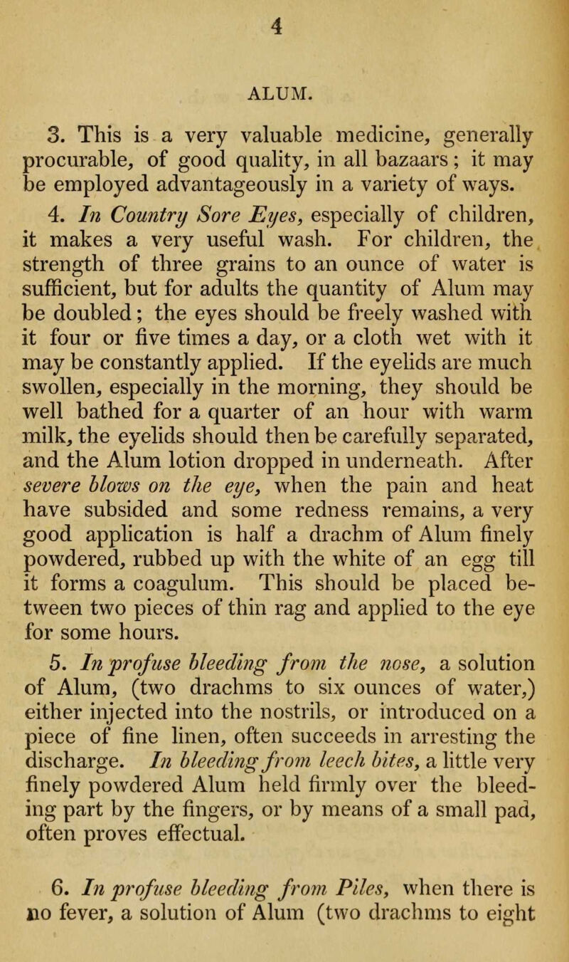 ALUM. 3. This is a very valuable medicine, generally procurable, of good quality, in all bazaars ; it may be employed advantageously in a variety of ways. 4. In Country Sore Eyes, especially of children, it makes a very useful wash. For children, the strength of three grains to an ounce of water is sufficient, but for adults the quantity of Alum may be doubled; the eyes should be freely washed with it four or five times a day, or a cloth wet with it may be constantly applied. If the eyelids are much swollen, especially in the morning, they should be well bathed for a quarter of an hour with warm milk, the eyelids should then be carefully separated, and the Alum lotion dropped in underneath. After severe blows on the eye, when the pain and heat have subsided and some redness remains, a very good application is half a drachm of Alum finely powdered, rubbed up with the white of an egg till it forms a coagulum. This should be placed be- tween two pieces of thin rag and applied to the eye for some hours. 5. In profuse bleeding from the nose, a solution of Alum, (two drachms to six ounces of water,) either injected into the nostrils, or introduced on a piece of fine linen, often succeeds in arresting the discharge. In bleeding from leech bites, a little very finely powdered Alum held firmly over the bleed- ing part by the fingers, or by means of a small pad, often proves effectual. 6. In profuse bleeding from Piles, when there is no fever, a solution of Alum (two drachms to eight