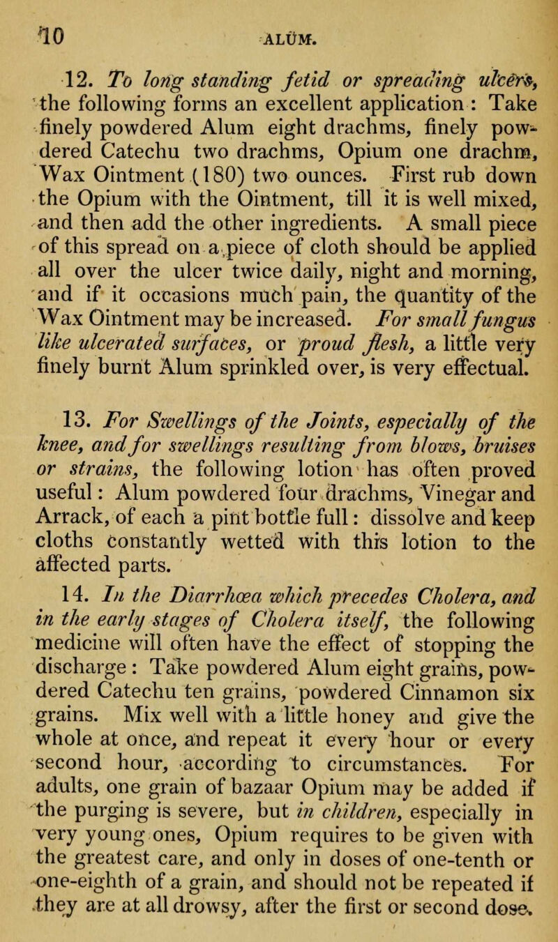 12. To long standing fetid or spreading ulce~r$, the following forms an excellent application : Take finely powdered Alum eight drachms, finely pow- dered Catechu two drachms, Opium one drachm, Wax Ointment (180) two ounces. First rub down the Opium with the Ointment, till it is well mixed, and then add the other ingredients. A small piece of this spread on a,piece of cloth should be applied all over the ulcer twice daily, night and morning, and if it occasions much pain, the quantity of the Wax Ointment may be increased. For small fungus like ulcerated surfaces, or proud flesh, a little very finely burnt Alum sprinkled over, is very effectual. 13. For Swellings of the Joints, especially of the knee, and for swellings resulting from blows, bruises or strains, the following lotion has often proved useful: Alum powdered four drachms, Vinegar and Arrack, of each a pint bottle full: dissolve and keep cloths Constantly wetted with this lotion to the affected parts. 14. /// the Diarrhoea which precedes Cholera, and in the early stages of Cholera itself, the following medicine will often have the effect of stopping the discharge : Take powdered Alum eight grains, pow- dered Catechu ten grains, powdered Cinnamon six grains. Mix well with a little honey and give the whole at once, and repeat it every hour or every second hour, according to circumstances. Tor adults, one grain of bazaar Opium may be added if the purging is severe, but in children, especially in very young ones, Opium requires to be given with the greatest care, and only in doses of one-tenth or one-eighth of a grain, and should not be repeated if they are at all drowsy, after the first or second dose-.