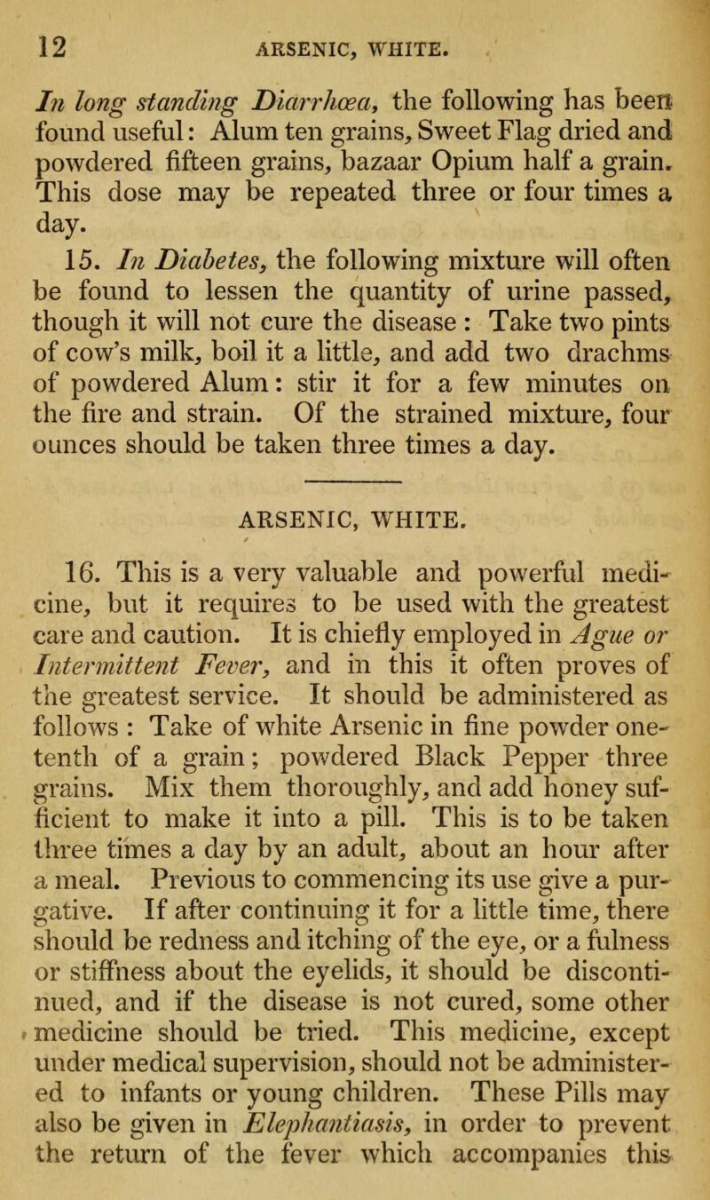 In long standing Diarrhoea, the following has been found useful: Alum ten grains, Sweet Flag dried and powdered fifteen grains, bazaar Opium half a grain. This dose may be repeated three or four times a day. 15. In Diabetes, the following mixture will often be found to lessen the quantity of urine passed, though it will not cure the disease : Take two pints of cow's milk, boil it a little, and add two drachms of powdered Alum: stir it for a few minutes on the fire and strain. Of the strained mixture, four ounces should be taken three times a day. ARSENIC, WHITE. 16. This is a very valuable and powerful medi- cine, but it requires to be used with the greatest care and caution. It is chiefly employed in Ague or Intermittent Fever, and in this it often proves of the greatest service. It should be administered as follows : Take of white Arsenic in fine powder one- tenth of a grain; powdered Black Pepper three grains. Mix them thoroughly, and add honey suf- ficient to make it into a pill. This is to be taken three times a day by an adult, about an hour after a meal. Previous to commencing its use give a pur- gative. If after continuing it for a little time, there should be redness and itching of the eye, or a fulness or stiffness about the eyelids, it should be disconti- nued, and if the disease is not cured, some other medicine should be tried. This medicine, except under medical supervision, should not be administer- ed to infants or young children. These Pills may also be given in Elephantiasis, in order to prevent the return of the fever which accompanies this