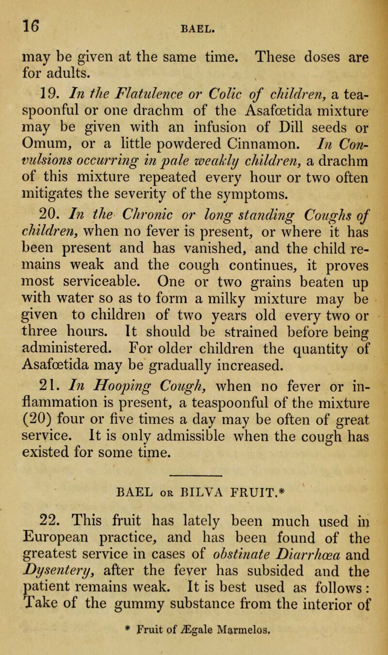 may be given at the same time. These doses are for adults. 19. In the Flatulence or Colic of children, a tea- spoonful or one drachm of the Asafcetida mixture may be given with an infusion of Dill seeds or Omum, or a little powdered Cinnamon. In Con- vulsions occurring in pale weakly children, a drachm of this mixture repeated every hour or two often mitigates the severity of the symptoms. 20. In the Chronic or long standing Coughs of children, when no fever is present, or where it has been present and has vanished, and the child re- mains weak and the cough continues, it proves most serviceable. One or two grains beaten up with water so as to form a milky mixture may be given to children of two years old every two or three hours. It should be strained before being administered. For older children the quantity of Asafcetida may be gradually increased. 21. In Hooping Cough, when no fever or in- flammation is present, a teaspoonful of the mixture (20) four or five times a day may be often of great service. It is only admissible when the cough has existed for some time. BAEL or BILVA FRUIT.* 22. This fruit has lately been much used in European practice, and has been found of the greatest service in cases of obstinate Diarrhoea and Dysentery, after the fever has subsided and the patient remains weak. It is best used as follows : Take of the gummy substance from the interior of * Fruit of iEgale Marmelos.