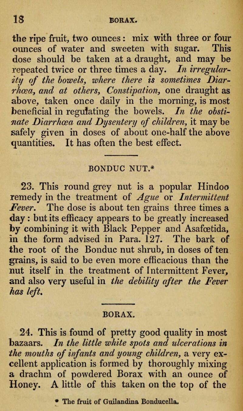 the ripe fruit, two ounces: mix with three or four ounces of water and sweeten with sugar. This dose should be taken at a draught, and may be repeated twice or three times a day. In irregular- ity of the bowels, where there is sometimes Diar- rhoea, and at others, Constipation, one draught as above, taken once daily in the morning, is most beneficial in reguiating the bowels. In the obsti- nate Diarrhoea and Dysentery of children, it may be safely given in doses of about one-half the above quantities. It has often the best effect. BONDUC NUT.* 23. This round grey nut is a popular Hindoo remedy in the treatment of Ague or Intermittent Fever. The dose is about ten grains three times a day : but its efficacy appears to be greatly increased by combining it with Black Pepper and Asafcetida, in the form advised in Para. 127. The bark of the root of the Bonduc nut shrub, in doses of ten grains, is said to be even more efficacious than the nut itself in the treatment of Intermittent Fever, and also very useful in the debility after the Fever has left. BORAX. 24. This is found of pretty good quality in most bazaars. In the little white spots and ulcerations in the mouths of infants and young children, a very ex- cellent application is formed by thoroughly mixing a drachm of powdered Borax with an ounce of Honey. A little of this taken on the top of the • The fruit of Guilandina Bonducella.