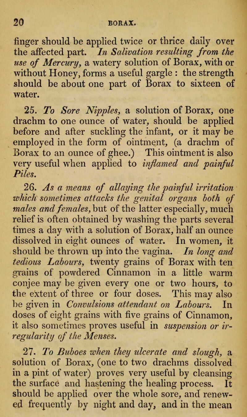 finger should be applied twice or thrice daily over the affected part. In Salivation resulting from the use of Mercury, a watery solution of Borax, with or without Honey, forms a useful gargle : the strength should be about one part of Borax to sixteen of water. 25. To Sore Nipples, a solution of Borax, one drachm to one ounce of water, should be applied before and after suckling the infant, or it may be employed in the form of ointment, (a drachm of Borax to an ounce of ghee.) This ointment is also very useful when applied to inflamed and painful Piles. 26. As a means of allaying the painful irritation which sometimes attacks the genital organs both of males and females, but of the latter especially, much relief is often obtained by washing the parts several times a day with a solution of Borax, half an ounce dissolved in eight ounces of water. In women, it should be thrown up into the vagina. In long and tedious Labours, twenty grains of Borax with ten grains of powdered Cinnamon in a little warm conjee may be given every one or two hours, to the extent of three or four doses. This may also be given in Convulsions attendant on Labours. In doses of eight grains with five grains of Cinnamon, it also sometimes proves useful in suspension or ir- regularity of the Menses. 27. To Buboes when they ulcerate and slough, a solution of Borax, (one to two drachms dissolved in a pint of water) proves very useful by cleansing the surface and hastening the healing process. It should be applied over the whole sore, and renew- ed frequently by night and day, and in the mean