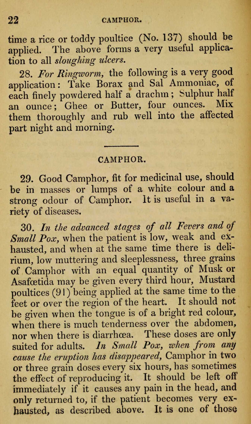 time a rice or toddy poultice (No. 137) should be applied. The above forms a very useful applica- tion to all sloughing ulcers. 28. For Ringworm, the following is a very good application: Take Borax and Sal Ammoniac, of each finely powdered half a drachm ; Sulphur half an ounce; Ghee or Butter, four ounces. Mix them thoroughly and rub well into the affected part night and morning. CAMPHOR. 29. Good Camphor, fit for medicinal use, should be in masses or lumps of a white colour and a strong odour of Camphor. It is useful in a va- riety of diseases. 30. In the advanced stages of all Fevers and of Small Pox, when the patient is low, weak and ex- hausted, and when at the same time there is deli- rium, low muttering and sleeplessness, three grains of Camphor with an equal quantity of Musk or Asafcetida may be given every third hour, Mustard poultices (91) being applied at the same time to the feet or over the region of the heart. It should not be given when the tongue is of a bright red colour, when there is much tenderness over the abdomen, nor when there is diarrhoea. These doses are only suited for adults. In Small Pox, when from any cause the eruption has disappeared, Camphor in two or three grain doses every six hours, has sometimes the effect of reproducing it. It should be left off immediately if it causes any pain in the head, and only returned to, if the patient becomes very ex- hausted, as described above. It is one of those