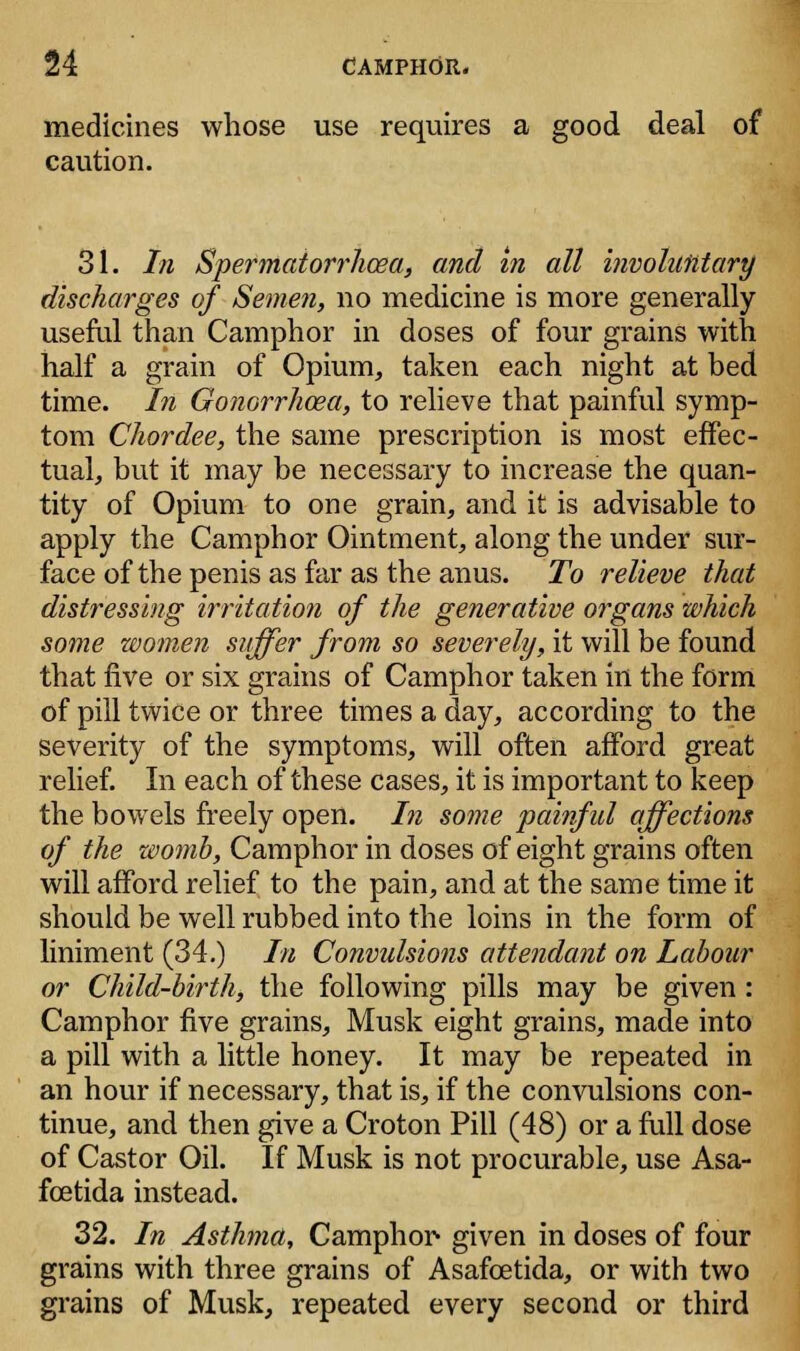 medicines whose use requires a good deal of caution. 31. In Spermatorrhoea, and in all involuntary discharges of Semen, no medicine is more generally useful than Camphor in doses of four grains with half a grain of Opium, taken each night at bed time. In Gonorrhoea, to relieve that painful symp- tom Chordee, the same prescription is most effec- tual, but it may be necessary to increase the quan- tity of Opium to one grain, and it is advisable to apply the Camphor Ointment, along the under sur- face of the penis as far as the anus. To relieve that distressing irritation of the generative organs which some women suffer from so severely, it will be found that five or six grains of Camphor taken in the form of pill twice or three times a day, according to the severity of the symptoms, will often afford great relief. In each of these cases, it is important to keep the bowels freely open. In some painfid affections of the z&omb, Camphor in doses of eight grains often will afford relief to the pain, and at the same time it should be well rubbed into the loins in the form of liniment (34.) In Convulsions attendant on Labour or Child-birth, the following pills may be given: Camphor five grains, Musk eight grains, made into a pill with a little honey. It may be repeated in an hour if necessary, that is, if the convulsions con- tinue, and then give a Croton Pill (48) or a full dose of Castor Oil. If Musk is not procurable, use Asa- fcetida instead. 32. In Asthma, Camphor- given in doses of four grains with three grains of Asafcetida, or with two grains of Musk, repeated every second or third