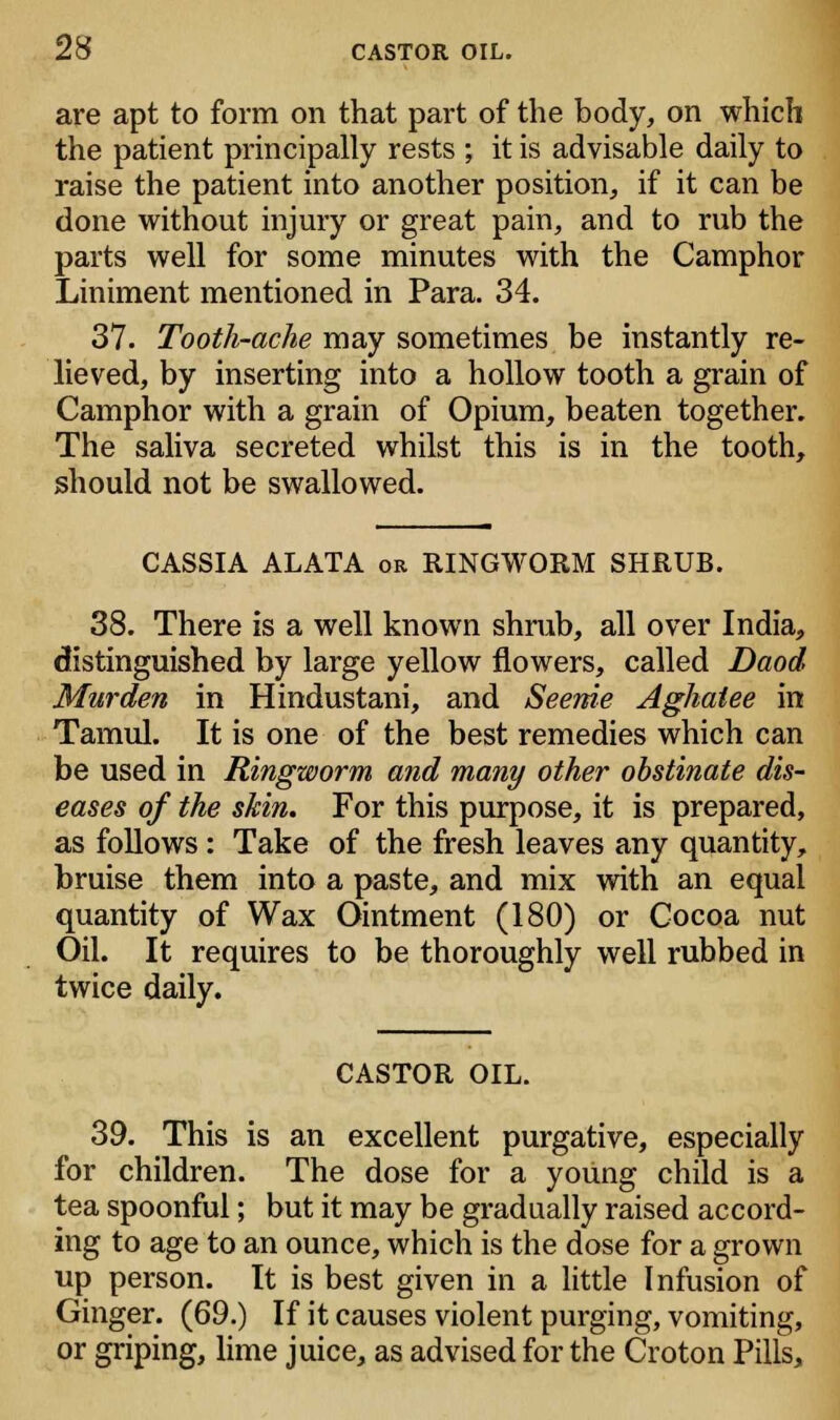 are apt to form on that part of the body, on which the patient principally rests ; it is advisable daily to raise the patient into another position, if it can be done without injury or great pain, and to rub the parts well for some minutes with the Camphor Liniment mentioned in Para. 34. 37. Tooth-ache may sometimes be instantly re- lieved, by inserting into a hollow tooth a grain of Camphor with a grain of Opium, beaten together. The saliva secreted whilst this is in the tooth, should not be swallowed. CASSIA ALATA or RINGWORM SHRUB. 38. There is a well known shrub, all over India, distinguished by large yellow flowers, called Daod Murden in Hindustani, and Seenie Aghatee in Tamul. It is one of the best remedies which can be used in Ringworm and many other obstinate dis- eases of the skin. For this purpose, it is prepared, as follows : Take of the fresh leaves any quantity, bruise them into a paste, and mix with an equal quantity of Wax Ointment (180) or Cocoa nut Oil. It requires to be thoroughly well rubbed in twice daily. CASTOR OIL. 39. This is an excellent purgative, especially for children. The dose for a young child is a tea spoonful; but it may be gradually raised accord- ing to age to an ounce, which is the dose for a grown up person. It is best given in a little Infusion of Ginger. (69.) If it causes violent purging, vomiting, or griping, lime juice, as advised for the Croton Pills,