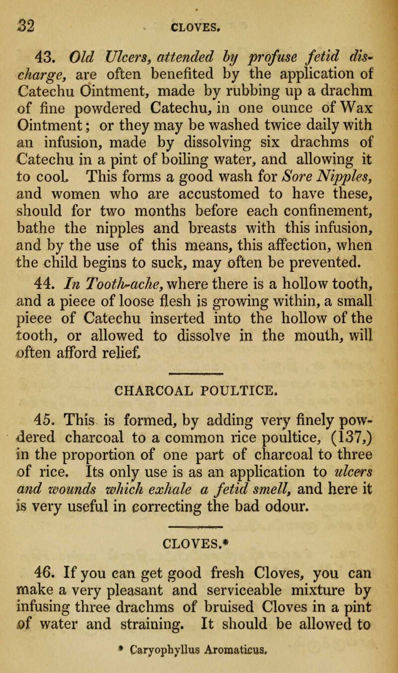 43. Old Ulcers, attended by profuse fetid dis- charge, are often benefited by the application of Catechu Ointment, made by rubbing up a drachm of fine powdered Catechu, in one ounce of Wax Ointment; or they may be washed twice daily with an infusion, made by dissolving six drachms of Catechu in a pint of boiling water, and allowing it to cool. This forms a good wash for Sore Nipples, and women who are accustomed to have these, should for two months before each confinement, bathe the nipples and breasts with this infusion, and by the use of this means, this affection, when the child begins to suck, may often be prevented. 44. In Toothache, where there is a hollow tooth, and a piece of loose flesh is growing within, a small piece of Catechu inserted into the hollow of the tooth, or allowed to dissolve in the mouth, will often afford relief, CHARCOAL POULTICE. 45. This is formed, by adding very finely pow- dered charcoal to a common rice poultice, (137,) in the proportion of one part of charcoal to three of rice. Its only use is as an application to ulcers and wounds which exhale a fetid smell, and here it is very useful in correcting the bad odour. CLOVES.* 46. If you can get good fresh Cloves, you can make a very pleasant and serviceable mixture by infusing three drachms of bruised Cloves in a pint &f water and straining. It should be allowed to » Caryophyllus Aromaticus.