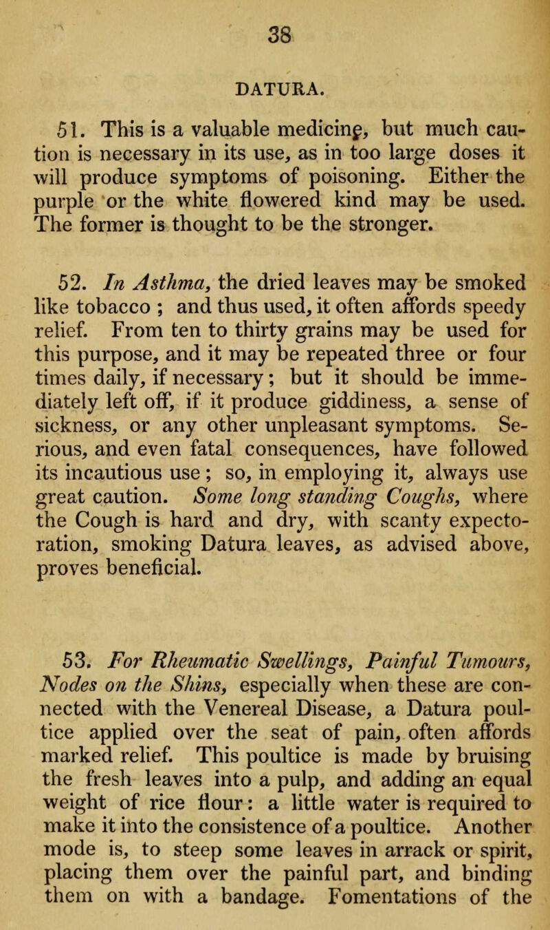 DATURA. 51. This is a valuable medicine, but much cau- tion is necessary in its use, as in too large doses it will produce symptoms of poisoning. Either the purple or the white flowered kind may be used. The former is thought to be the stronger. 52. In Asthma, the dried leaves may be smoked like tobacco ; and thus used, it often affords speedy relief. From ten to thirty grains may be used for this purpose, and it may be repeated three or four times daily, if necessary; but it should be imme- diately left off, if it produce giddiness, a sense of sickness, or any other unpleasant symptoms. Se- rious, and even fatal consequences, have followed its incautious use; so, in employing it, always use great caution. Some long standing Coughs, where the Cough is hard and dry, with scanty expecto- ration, smoking Datura leaves, as advised above, proves beneficial. 53. For Rheumatic Swellings, Painful Tumours, Nodes on the Shins, especially when these are con- nected with the Venereal Disease, a Datura poul- tice applied over the seat of pain, often affords marked relief. This poultice is made by bruising the fresh leaves into a pulp, and adding an equal weight of rice flour: a little water is required to make it into the consistence of a poultice. Another mode is, to steep some leaves in arrack or spirit, placing them over the painful part, and binding them on with a bandage. Fomentations of the