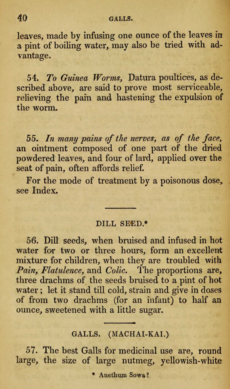 leaves, made by infusing one ounce of the leaves in a pint of boiling water, may also be tried with ad- vantage. 54. To Guinea Worms, Datura poultices, as de- scribed above, are said to prove most serviceable, relieving the pam and hastening the expulsion of the worm. 55. In many pains of the nerves, as of the face, an ointment composed of one part of the dried powdered leaves, and four of lard, applied over the seat of pain, often affords relief. For the mode of treatment by a poisonous dose, see Index. DILL SEED.* 56. Dill seeds, when bruised and infused in hot water for two or three hours, form an excellent mixture for children, when they are troubled with Pain, Flatulence, and Colic. The proportions are, three drachms of the seeds bruised to a pint of hot water; let it stand till cold, strain and give in doses of from two drachms (for an infant) to half an ounce, sweetened with a little sugar. GALLS. (MACHAI-KAI.) 57. The best Galls for medicinal use are, round large, the size of large nutmeg, yellowish-white * Anethum Sowa?