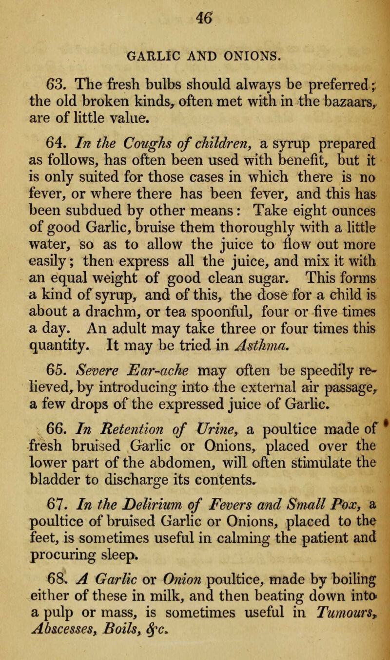 GARLIC AND ONIONS. 63. The fresh bulbs should always be preferred; the old broken kinds, often met with in the bazaars, are of little value. 64. In the Coughs of children, a syrup prepared as follows, has often been used with benefit, but it is only suited for those cases in which there is no fever, or where there has been fever, and this has been subdued by other means: Take eight ounces of good Garlic, bruise them thoroughly with a little water, so as to allow the juice to flow out more easily; then express all the juice, and mix it with an equal weight of good clean sugar. This forms a kind of syrup, and of this, the dose for a child is about a drachm, or tea spoonful, four or five times a day. An adult may take three or four times this quantity. It may be tried in Asthma. 65. Severe Ear-ache may often be speedily re- lieved, by introducing into the external air passage, a few drops of the expressed juice of Garlic. 66. In Retention of Urine, a poultice made of fresh bruised Garlic or Onions, placed over the lower part of the abdomen, will often stimulate the bladder to discharge its contents. 67. In the Delirium of Fevers and Small Pox, a poultice of bruised Garlic or Onions, placed to the feet, is sometimes useful in calming the patient and procuring sleep. 6& A Garlic or Onion poultice, made by boiling either of these in milk, and then beating down into a pulp or mass, is sometimes useful in Tumours, Abscesses, Boils, fyc.