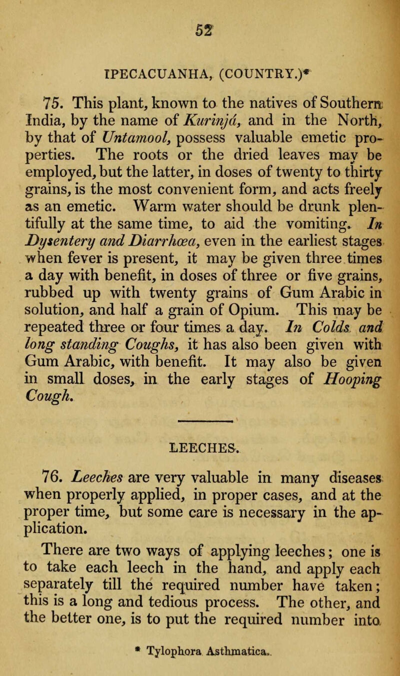 IPECACUANHA, (COUNTRY.)* 75. This plant, known to the natives of Southern; India, by the name of Kurinjd, and in the North, by that of Untamool, possess valuable emetic pro- perties. The roots or the dried leaves may be employed, but the latter, in doses of twenty to thirty grains, is the most convenient form, and acts freely as an emetic. Warm water should be drunk plen- tifully at the same time, to aid the vomiting. In Dysentery and Diarrhoea, even in the earliest stages when fever is present, it may be given three times a day with benefit, in doses of three or five grains, rubbed up with twenty grains of Gum Arabic in solution, and half a grain of Opium. This may be repeated three or four times a day. In Colds and long standing Coughs, it has also been given with Gum Arabic, with benefit. It may also be given in small doses, in the early stages of Hooping Cough. LEECHES, 76. Leeches are very valuable in many diseases when properly applied, in proper cases, and at the proper time, but some care is necessary in the ap- plication. There are two ways of applying leeches; one is to take each leech in the hand, and apply each separately till the required number have taken; this is a long and tedious process. The other, and the better one, is to put the required number into.  Tylophora Asthmatica..