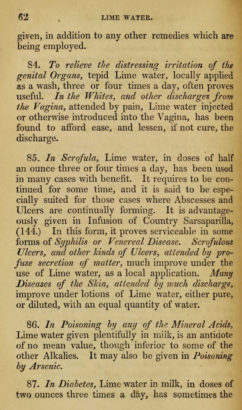 given, in addition to any other remedies which are being employed. 84. To relieve the distressing irritation of the genital Organs, tepid Lime water, locally applied as a wash, three or four times a day, often proves useful. In the Whites, and other discharges from, the Vagina, attended by pain, Lime water injected or otherwise introduced into the Vagina, has been found to afford ease, and lessen, if not cure, the discharge. 85. In Scrofula, Lime water, in doses of half an ounce three or four times a day, has been used in many cases with benefit. It requires to be con- tinued for some time, and it is said to be espe- cially suited for those cases where Abscesses and Ulcers are continually forming. It is advantage- ously given in Infusion of Country Sarsaparilla, (144.) In this form, it proves serviceable in some forms of Syphilis or Venereal Disease. Scrofulous Ulcers, and other lands of Ulcers, attended by pro- fuse secretion of matter, much improve under the use of Lime water, as a local application. Many Diseases of the Skin, attended by much discharge, improve under lotions of Lime water, either pure, or diluted, with an equal quantity of water. 86. In Poisoning by any of the Mineral Acids, Lime water given plentifully in milk, is an antidote of no mean value, though inferior to some of the other Alkalies. It may also be given in Poisoning by Arsenic. 87. In Diabetes, Lime water in milk, in doses of two ounces three times a day, has sometimes the