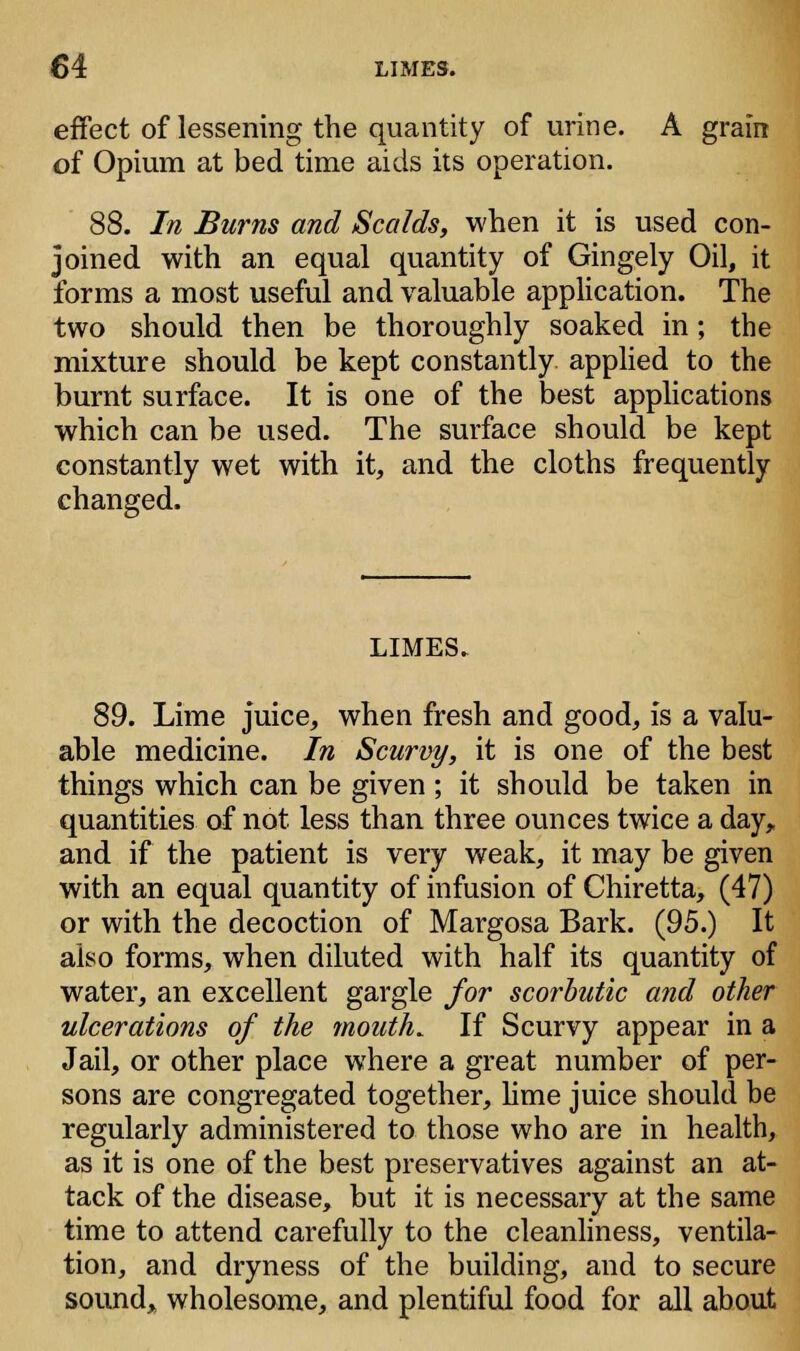 effect of lessening the quantity of urine. A grain of Opium at bed time aids its operation. 88. In Burns and Scalds, when it is used con- joined with an equal quantity of Gingely Oil, it forms a most useful and valuable application. The two should then be thoroughly soaked in; the mixture should be kept constantly applied to the burnt surface. It is one of the best applications which can be used. The surface should be kept constantly wet with it, and the cloths frequently changed. LIMES. 89. Lime juice, when fresh and good, is a valu- able medicine. In Scurvy, it is one of the best things which can be given; it should be taken in quantities of not less than three ounces twice a day, and if the patient is very weak, it may be given with an equal quantity of infusion of Chiretta, (47) or with the decoction of Margosa Bark. (95.) It also forms, when diluted with half its quantity of water, an excellent gargle for scorbutic and other ulcerations of the mouth. If Scurvy appear in a Jail, or other place where a great number of per- sons are congregated together, lime juice should be regularly administered to those who are in health, as it is one of the best preservatives against an at- tack of the disease, but it is necessary at the same time to attend carefully to the cleanliness, ventila- tion, and dryness of the building, and to secure sound, wholesome, and plentiful food for all about