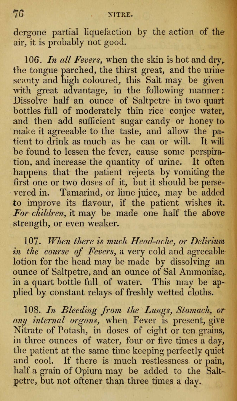 dergone partial liquefaction by the action of the air, it is probably not good. 106. In all Fevers, when the skin is hot and dry, the tongue parched, the thirst great, and the urine scanty and high coloured, this Salt may be given with great advantage, in the following manner: Dissolve half an ounce of Saltpetre in two quart bottles full of moderately thin rice conjee water, and then add sufficient sugar candy or honey to make it agreeable to the taste, and allow the pa- tient to drink as much as he can or will. It will be found to lessen the fever, cause some perspira- tion, and increase the quantity of urine. It often happens that the patient rejects by vomiting the first one or two doses of it, but it should be perse- vered in. Tamarind, or lime juice, may be added to improve its flavour, if the patient wishes it. For children, it may be made one half the above strength, or even weaker. 107. When there is much Head-ache, or Delirium in the course of Fevers, a very cold and agreeable lotion for the head may be made by dissolving an ounce of Saltpetre, and an ounce of Sal Ammoniac, in a quart bottle full of water. This may be ap- plied by constant relays of freshly wetted cloths. 108. In Bleeding from the Lungs, Stomach, or any internal organs, when Fever is present, give Nitrate of Potash, in doses of eight or ten grains, in three ounces of water, four or five times a day, the patient at the same time keeping perfectly quiet and cool. If there is much restlessness or pain, half a grain of Opium may be added to the Salt- petre, but not oftener than three times a day.