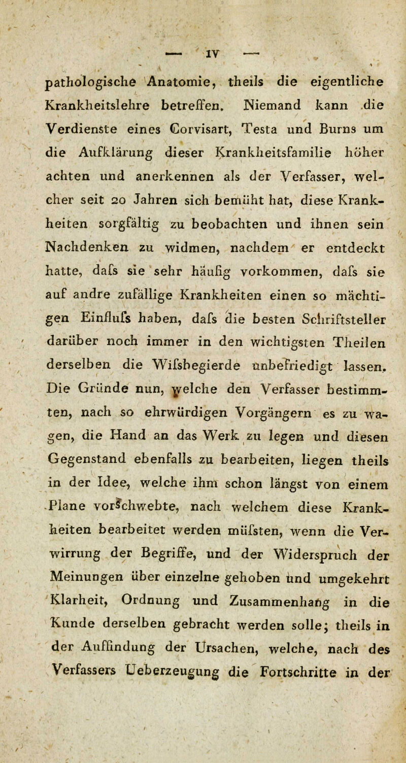 pathologische Anatomie, theils die eigentliche Krankheitslehre betreffen, Niemand kann die Verdienste eines Gorvisart, Testa und Burns um die Aufklärung dieser Krankheitsfamilie höher achten und anerkennen als der Verfasser, wel- cher seit 20 Jahren sich bemüht hat, diese Krank- heiten sorgfältig zu beobachten und ihnen sein Nachdenken zu widmen, nachdem er entdeckt hatte, dafs sie sehr häufig vorkommen, dafs sie auf andre zufällige Krankheiten einen so mächti- gen Einflufs haben, dafs clie besten Schriftsteller darüber noch immer in den wichtigsten Theilen derselben die Wifsbegierde unbefriedigt lassen. Die Gründe nun, welche den Verfasser bestimm- ten, nach so ehrwürdigen Vorgängern es zu wa- gen, die Hand an das Werk zu legen und diesen Gegenstand ebenfalls zu bearbeiten, liegen theils in der Idee, welche ihm schon längst von einem Plane vorschwebte, nach welchem diese Krank- heiten bearbeitet werden müfsten, wenn die Ver- wirrung der Begriffe, und der Widerspruch der Meinungen über einzelne gehoben und umgekehrt Klarheit, Ordnung und Zusammenhang in die Kunde derselben gebracht werden solle; theils in der Auffindung der Ursachen, welche, nach des Verfassers Ueberzeugung die Fortschritte in der