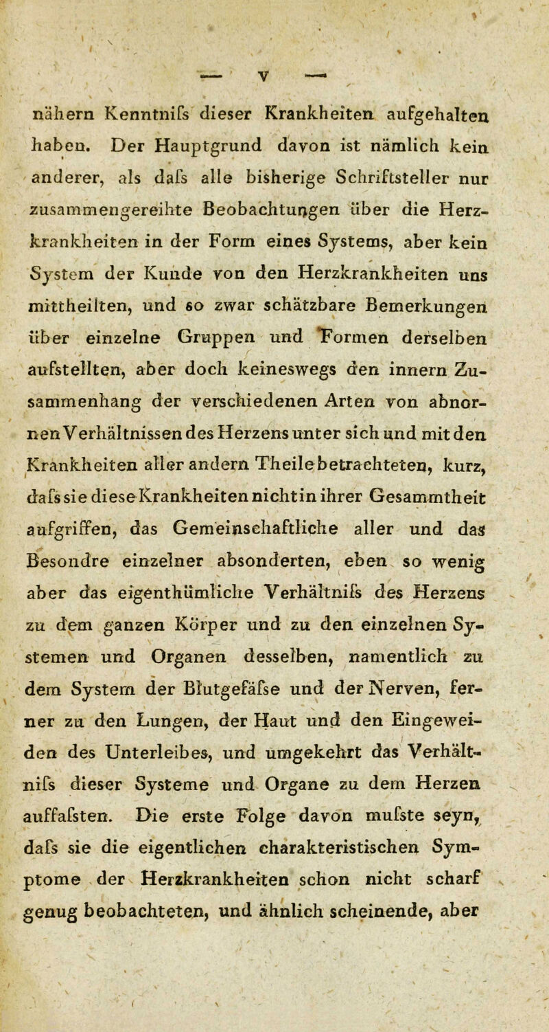 nähern Kenntnifs dieser Krankheiten aufgehalten haben. Der Hauptgrund davon ist nämlich kein anderer, als dafs alle bisherige Schriftsteller nur zusammengereihte Beobachtungen über die Herz- krankheiten in der Form eines Systems, aber kein System der Kunde yon den Herzkrankheiten uns mittheilten, und so zwar schätzbare Bemerkungen über einzelne Gruppen und Formen derselben aufstellten, aber doch keineswegs den innern Zu- sammenhang der verschiedenen Arten von abnor- nen Verhältnissen des Herzens unter sich und mit den Krankheiten aller andern Theile betrachteten, kurz, dafs sie diese Krankheiten nicht in ihrer Gesammtheit aufgriffen, das Gemeinschaftliche aller und das Besondre einzelner absonderten, eben so wenig aber das eigenthümliche Verhältnifs des Herzens zu dem ganzen Körper und zu den einzelnen Sy- stemen und Organen desselben, namentlich zu dem System der Blutgefäfse und der Nerven, fer- ner zu den Lungen, der Haut und den Eingewei- den des Unterleibes, und umgekehrt das Verhält- nifs dieser Systeme und Organe zu dem Herzen auffafsten. Die erste Folge davon mufste seyn, dafs sie die eigentlichen charakteristischen Sym- ptome der Herzkrankheiten schon nicht scharf genug beobachteten, und ähnlich scheinende, aber