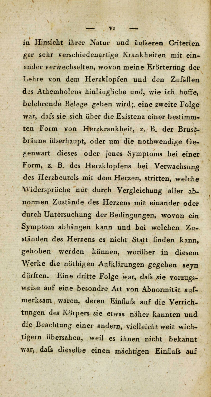 in Hinsicht ihrer Natur und äufseren Criterien gar sehr verschiedenartige Krankheiten mit ein- ander verwechselten, wovon meine Erörterung der Lehre von dem Herzklopfen und den Zufällen des Athemholens hinlängliche und, wie ich hoffe, belehrende Belege geben wird;, eine zweite Folge war, dafs sie sich über die Existenz einer bestimm- ten Form von Herzkrankheit, z. B. der Brust- bräune überhaupt, oder um die nothwendige Ge- genwart dieses oder jenes Symptoms bei einer Form, z. B. des Herzklopfens bei Verwachsung des Herzbeutels mit dem Herzen, stritten, welche Widersprüche nur durch Vergleichung aller ab- normen Zustände des Herzens mit einander oder durch Untersuchung der Bedingungen, wovon ein Symptom abhängen kann und bei welchen Zu- ständen des Herzens es nicht Statt finden kann, gehoben werden können, worüber in diesem Werke die nöthigen Aufklärungen gegeben seyn dürften. Eine dritte Folge war, dafs sie vorzugs- weise auf eine besondre Art von Abnormität auf- merksam waren, deren Einilufs auf die Verrich- tungen des Körpers sie etwas näher kannten und die Beachtung einer andern, vielleicht weit wich- tigem übersahen, weil es ihnen nicht bekannt war, dafs dieselbe einen mächtigen Einilufs auf