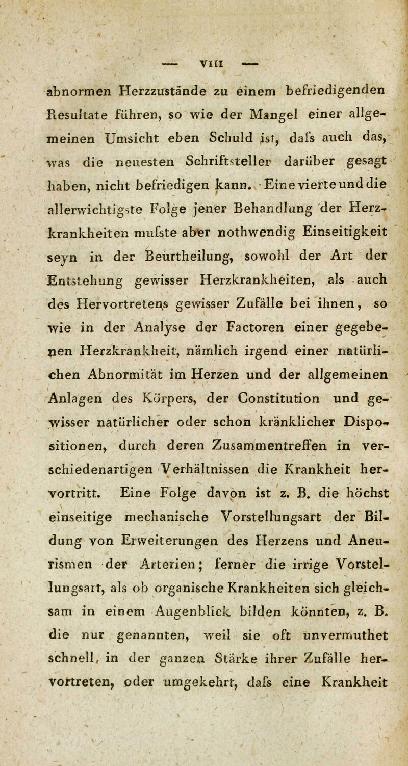 abnormen Herzzustände zu einem befriedigenden Resultate führen, so wie der Mangel einer allge- meinen Umsicht eben Schuld ist, dafs auch das, was die neuesten Schriftsteller darüber gesagt haben, nicht befriedigen kann. Eine vierte und die allerwichtigste Folge jener Behandlung der Herz- krankheiten mufste aber nothwendig Einseitigkeit seyn in der Beurtheilung, sowohl der Art der Entstehung gewisser Herzkrankheiten, als auch des Hervortretens gewisser Zufälle bei ihnen, so wie in. der Analyse der Factoren einer gegebe- nen Herzkrankheit, nämlich irgend einer natürli- chen Abnormität im Herzen und der allgemeinen Anlagen des Körpers, der Constitution und ge- wisser natürlicher oder schon kränklicher Dispo- sitionen, durch deren Zusammentreffen in ver- schiedenartigen Verhältnissen die Krankheit her- vortritt. Eine Folge davon ist z. B. die höchst einseitige mechanische Vorstellungsart der Bil- dung von Erweiterungen des Herzens und Aneu- rismen der Arterien; ferner die irrige Vorstel- lungsart, als ob organische Krankheiten sich gleich- sam in einem Augenblick bilden konnten, z. B. die nur genannten, weil sie oft unvermuthet schnell, in der ganzen Starke ihrer Zufälle her- vortreten, oder umgekehrt, dafs eine Krankheit