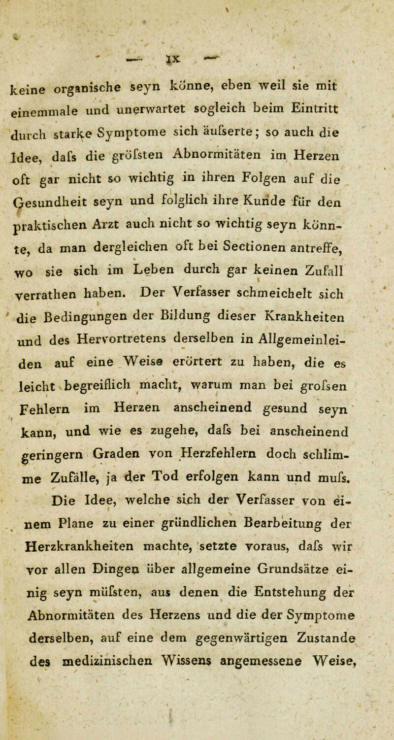 keine organische seyn könne, eben weil sie mit einemmale und unerwartet sogleich beim Eintritt durch starke Symptome sich äufserte; so auch die Idee, dafs die gröfsten Abnormitäten im Herzen oft gar nicht so wichtig in ihren Folgen auf die Gesundheit seyn und folglich ihre Kuride für den praktischen Arzt auch nicht so wichtig seyn könn- te, da man dergleichen oft bei Sectionen antreffe, wo sie sich im Leben durch gar keinen Zufall verrathen haben. Der Verfasser schmeichelt sich die Bedingungen der Bildung dieser Krankheiten und des Hervortretens derselben in Allgemeinlei- den auf eine Weise erörtert zu haben, die es leicht begreiflich macht, warum man bei grofsen Fehlern im Herzen anscheinend gesund seyn kann, und wie es zugehe, dafs bei anscheinend geringern Graden von Herzfehlern doch schlim- me Zufälle, ja der Tod erfolgen kann und mufs. Die Idee, welche sich der Verfasser von ei- nem Plane zu einer gründlichen Bearbeitung der Herzkrankheiten machte, setzte voraus, dafs wir vor allen Dingen über allgemeine Grundsätze ei- nig seyn müfsten, aus denen die Entstehung der Abnormitäten des Herzens und die der Symptome derselben, auf eine dem gegenwärtigen Zustande des medizinischen Wissens angemessene Weise,