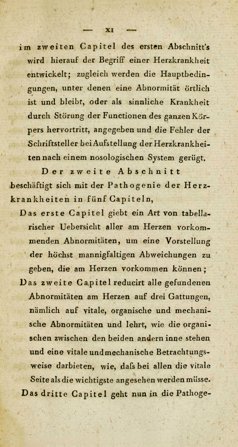 im zweiten Capitel des ersten Abschnitt's wird hierauf der Begriff einer Herzkrankheit entwickelt; zugleich werden die Hauptbedin- gungen, unter denen eine Abnormität örtlich ist und bleibt, oder als sinnliche Krankheit durch Störung der Functionen des ganzen Kör- pers hervortritt, angegeben und die Fehler der Schriftsteller bei Aufstellung der Herzkrankhei- ten nach einem nosologischen System gerügt. Der zweite Abschnitt beschäftigt sich mit der Pathogenie der Herz- krankheiten in f ünf Gapiteln, Das erste Capitel giebt ein Art von tabella- rischer Uebersicht aller am Herzen vorkom- menden Abnormitäten, um eine Vorstellung der höchst mannigfaltigen Abweichungen zu geben, die am Herzen vorkommen können; Das zweite Capitel reducirt alle gefundenen Abnormitäten am Herzen auf drei Gattungen, nämlich auf vitale, organische und mechani- sche Abnormitäten und lehrt, wie die organi- schen zwischen den beiden andern inne stehen und eine vitale undmechanische Betrachtungs- weise darbieten, wie, dafs bei allen die vitale Seite als die wichtigste angesehen werden müsse. Das dritte Capitel geht nun in die Pathoge-