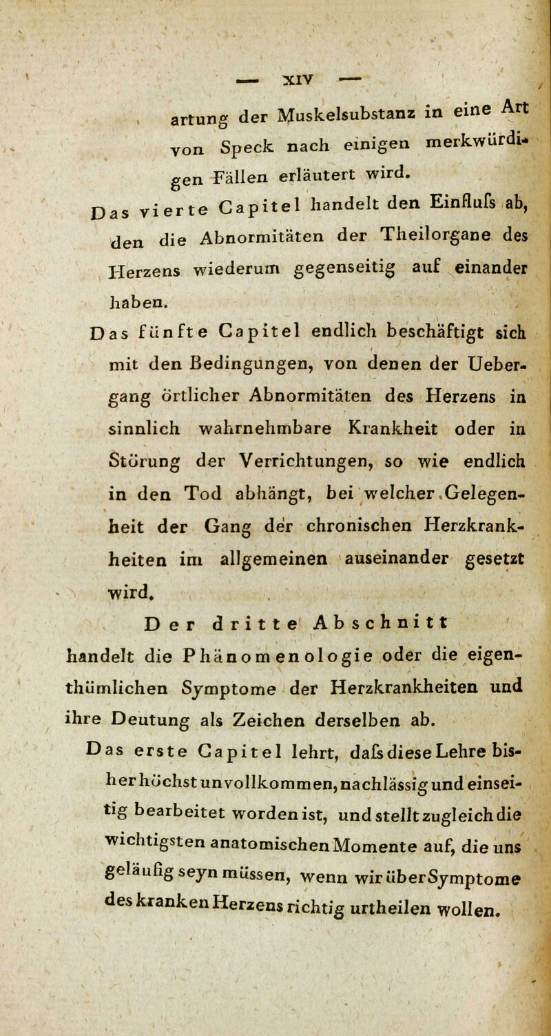 artung der Muskelsubstanz in eine Art von Speck nach einigen merkwürdi- gen Fällen erläutert wird. Das vierte Capitel handelt den Einfluß ab, den die Abnormitäten der Theilorgane des Herzens wiederum gegenseitig auf einander haben. Das fünfte Capitel endlich beschäftigt sich mit den Bedingungen, von denen der Ueber- gang örtlicher Abnormitäten des Herzens in sinnlich wahrnehmbare Krankheit oder in Störung der Verrichtungen, so wie endlich in den Tod abhängt, bei welcher Gelegen- heit der Gang der chronischen Herzkrank- heiten im allgemeinen auseinander gesetzt wird. Der dritte Abschnitt handelt die Phänomenologie oder die eigen- thümlichen Symptome der Herzkrankheiten und ihre Deutung als Zeichen derselben ab. Das erste Capitel lehrt, dafs diese Lehre bis- her höchst unvollkommen, nachlässig und einsei- tig bearbeitet worden ist, und stellt zugleich die wichtigsten anatomischen Momente auf, die uns geläufig seyn müssen, wenn wir über Symptome des kranken Herzens richtig urtheilen wollen.