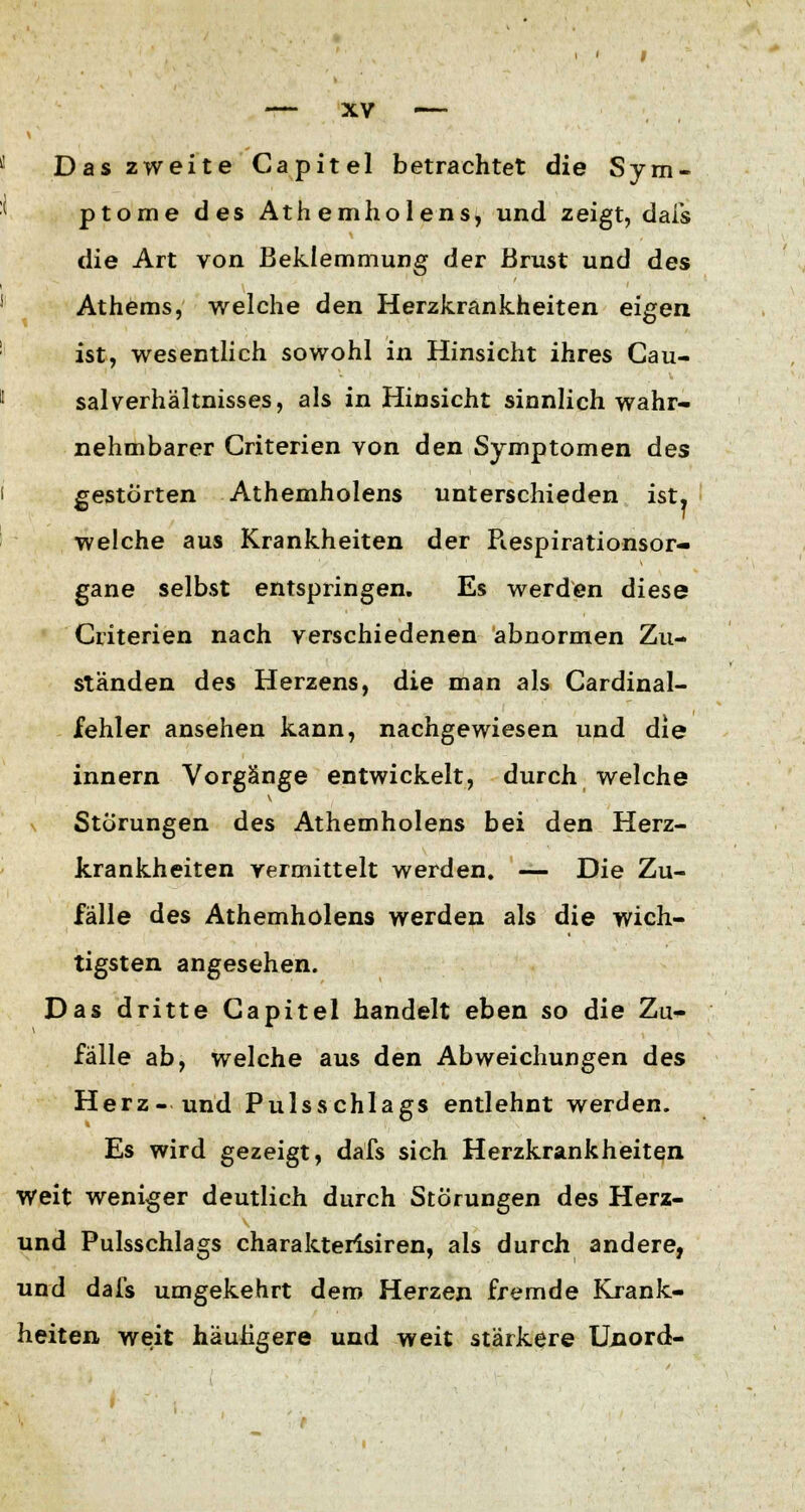 Das zweite Capitel betrachtet die Sym- ptome des Athemholens, und zeigt, dafs die Art von Beklemmung der Brust und des Athems, welche den Herzkrankheiten eigen ist, wesentlich sowohl in Hinsicht ihres Cau- salVerhältnisses, als in Hinsicht sinnlich wahr- nehmbarer Criterien von den Symptomen des gestörten Athemholens unterschieden ist. welche aus Krankheiten der Piespirationsor- gane selbst entspringen. Es werden diese Criterien nach verschiedenen abnormen Zu- ständen des Herzens, die man als Cardinal- fehler ansehen kann, nachgewiesen und die innern Vorgänge entwickelt, durch welche % Störungen des Athemholens bei den Herz- krankheiten vermittelt werden. — Die Zu- fälle des Athemholens werden als die wich- tigsten angesehen. Das dritte Capitel handelt eben so die Zu- fälle ab, welche aus den Abweichungen des Herz- und Pulsschlags entlehnt werden. Es wird gezeigt, dafs sich Herzkrankheiten Weit weniger deutlich durch Störungen des Herz- und Pulsschlags charakterisiren, als durch andere, und dafs umgekehrt dem Herzen fremde Krank- heiten weit häutigere und weit stärkere Unord-