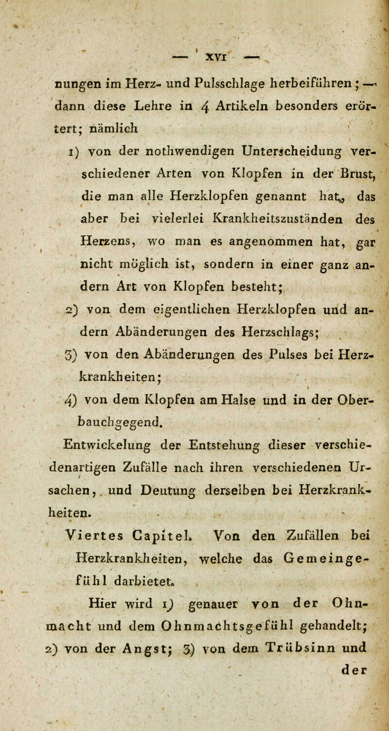 nungen im Herz- und Pulsschlage herbeiführen ; ^ dann diese Lehre in 4 Artikeln besonders erör- tert; nämlich i) von der notwendigen Unterscheidung ver- schiedener Arten von Klopfen in der Brust, die man alle Herzklopfen genannt hat* das aber bei vielerlei Krankheitszuständen des Herzens, wo man es angenommen hat, gar nicht möglich ist, sondern in einer ganz an- dern Art von Klopfen besteht; 2) von dem eigentlichen Herzklopfen und an- dern Abänderungen des Herzschlags; 3) von den Abänderungen des Pulses bei Herz- krankheiten; 4) von dem Klopfen am Halse und in der Ober- bauchgegend. Entwicklung der Entstehung dieser verschie- denartigen Zufälle nach ihren verschiedenen Ur- sachen, und Deutung derselben bei Herzkrank- heiten. Viertes Gapitel. Von den Zufällen bei Herzkrankheiten, welche das Gemeinge- fühl darbietet. Hier wird 1) genauer von der Ohn- macht und dem Ohnmachtsgefühl gehandelt; 2) von der Angst; 3) von dem Trübsinn und der