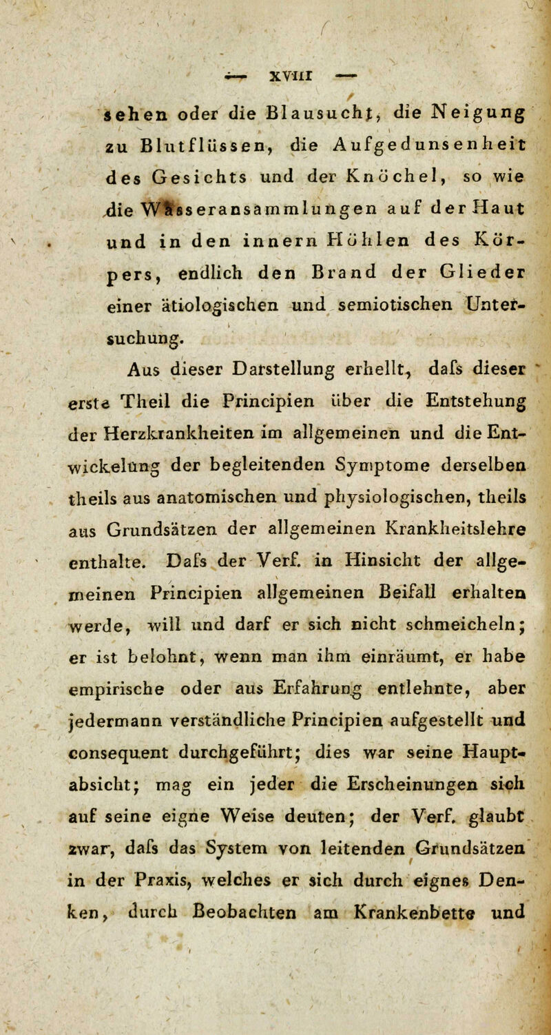 sehen oder die Blausuchj, die Neigung zu Bhitflüssen, die Aufgedunsenheit des Gesichts und der Knöchel, so wie .die Wasseransammlungen auf derHaut und in den innern Höhlen des Kör- pers, endlich den Brand der Glieder einer ätiologischen und semiotischen Unter- suchung. Aus dieser Darstellung erhellt, dafs dieser erste Theil die Principien über die Entstehung der Herzkrankheiten im allgemeinen und die Ent- wicklung der begleitenden Symptome derselben theils aus anatomischen und physiologischen, theils aus Grundsätzen der allgemeinen Krankheitslehre enthalte. Dafs der Verf. in Hinsicht der allge- meinen Principien allgemeinen Beifall erhalten werde, will und darf er sich nicht schmeicheln; er ist belohnt, wenn man ihm einräumt, er habe empirische oder aus Erfahrung entlehnte, aber jedermann verständliche Principien aufgestellt und consequent durchgeführt; dies war seine Haupt- absicht; mag ein jeder die Erscheinungen sich auf seine eigne Weise deuten; der Verf. glaubt zwar, dafs das System von leitenden Grundsätzen in der Praxis, welches er sich durch eignes Den- ken, durch Beobachten am Krankenbette und