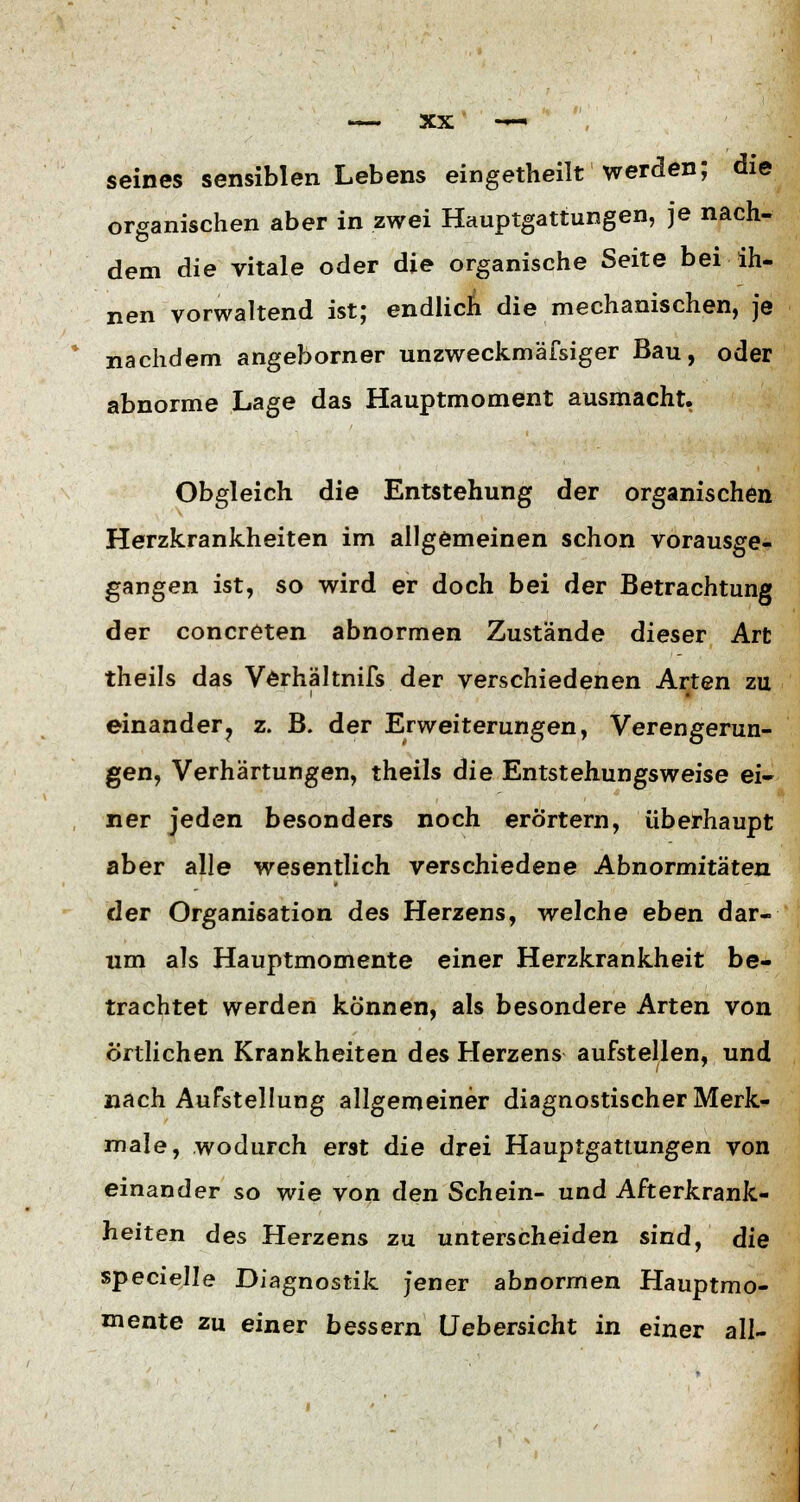 seines sensiblen Lebens eingeteilt werden; die organischen aber in zwei Hauptgattungen, je nach- dem die vitale oder die organische Seite bei ih- nen vorwaltend ist; endlicn die mechanischen, je nachdem angeborner unzweckmäfsiger Bau, oder abnorme Lage das Hauptmoment ausmacht. Obgleich die Entstehung der organischen Herzkrankheiten im allgemeinen schon vorausge- gangen ist, so wird er doch bei der Betrachtung der concreten abnormen Zustände dieser Art theils das Verhältnifs der verschiedenen Arten zu einander? z. B. der Erweiterungen, Verengerun- gen, Verhärtungen, theils die Entstehungsweise ei- ner jeden besonders noch erörtern, überhaupt aber alle wesentlich verschiedene Abnormitäten der Organisation des Herzens, welche eben dar- um als Hauptmomente einer Herzkrankheit be- trachtet werden können, als besondere Arten von Örtlichen Krankheiten des Herzens aufstellen, und nach Aufstellung allgemeiner diagnostischer Merk- male, wodurch erst die drei Hauptgattungen von einander so wie von den Schein- und Afterkrank- heiten des Herzens zu unterscheiden sind, die specielle Diagnostik jener abnormen Hauptmo- mente zu einer bessern Uebersicht in einer all-