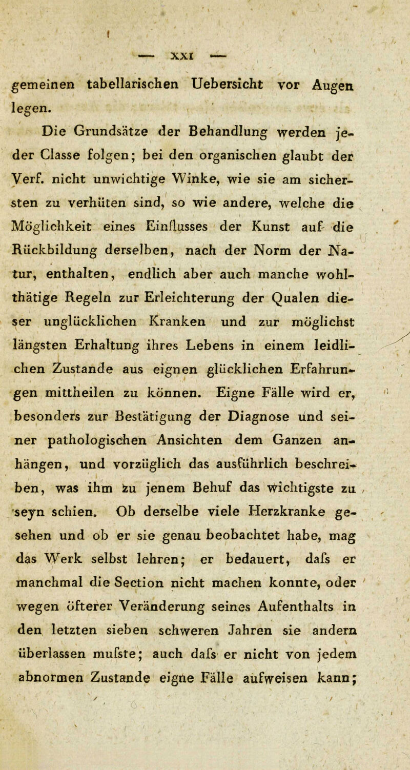 gemeinen tabellarischen Uebersicht vor Augen legen. Die Grundsätze der Behandlung werden je- der Classe folgen; bei den organischen glaubt der Verf. nicht unwichtige Winke, wie sie am sicher- sten zu verhüten sind, so wie andere, Welche die Möglichkeit eines Einflusses der Kunst auf die Rückbildung derselben, nach der Norm der Na- tur, enthalten, endlich aber auch manche wohl- thätige Regeln zur Erleichterung der Qualen die- ser unglücklichen Kranken und zur möglichst längsten Erhaltung ihres Lebens in einem leidli- chen Zustande aus eignen glücklichen Erfahrun- gen mittheilen zu können. Eigne Fälle wird er, besonders zur Bestätigung der Diagnose und sei- ner pathologischen Ansichten dem Ganzen an- hängen, und vorzüglich das ausführlich beschrei- ben, was ihm zu jenem Behuf das wichtigste zu seyn schien. Ob derselbe viele Herzkranke ge- sehen und ob er sie genau beobachtet habe, mag das Werk selbst lehren; er bedauert, dafs er manchmal die Section nicht machen konnte, oder wegen öfterer Veränderung seines Aufenthalts in den letzten sieben schweren Jahren sie andern überlassen mufste; auch dafs er nicht von jedem abnormen Zustande eigne Fälle aufweisen kann;