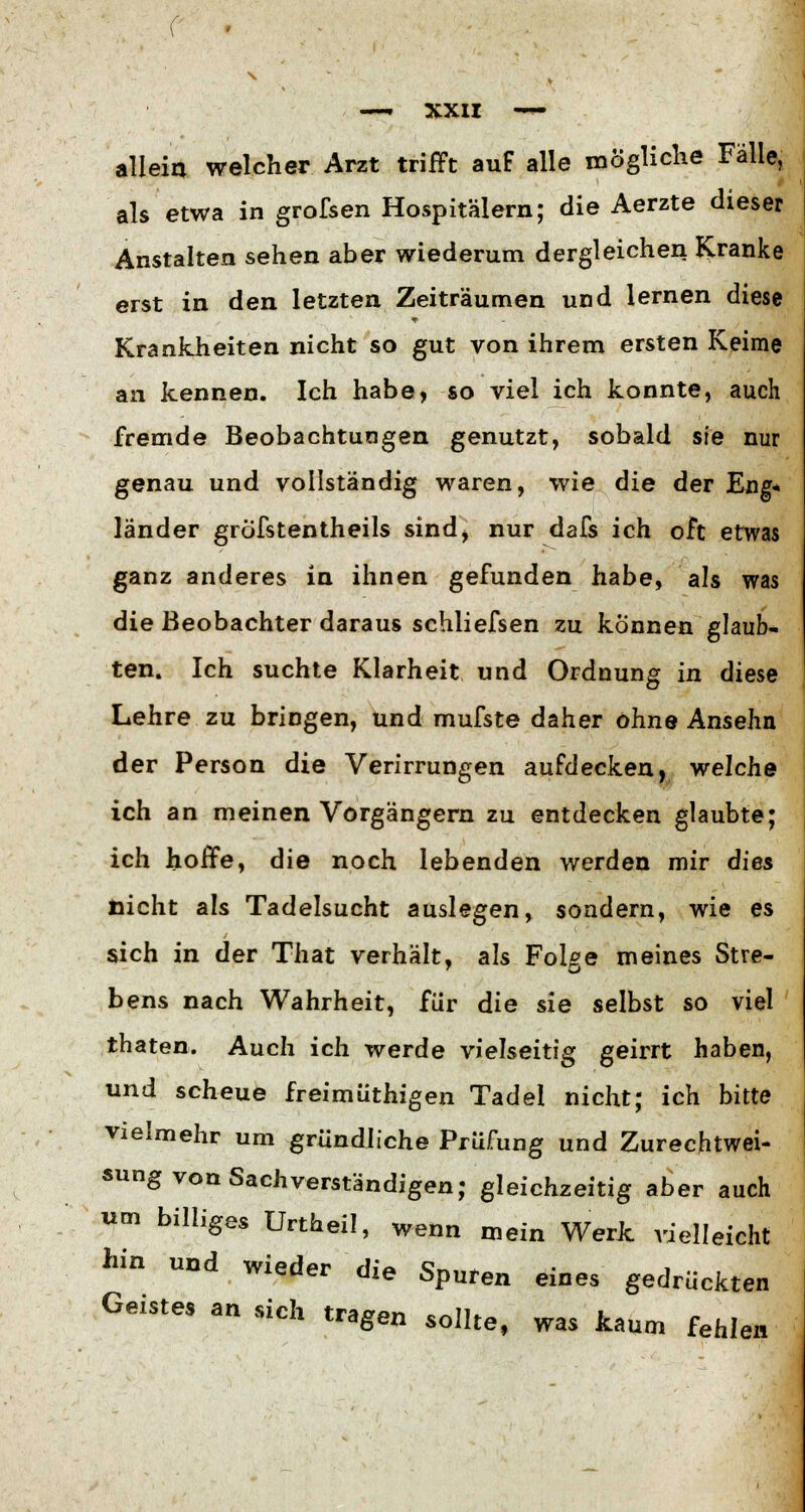 allein welcher Arzt trifft auf alle mögliche Fälle, als etwa in grofsen Hospitälern; die Aerzte dieser Anstalten sehen aber wiederum dergleichen Kranke erst in den letzten Zeiträumen und lernen diese Krankheiten nicht so gut von ihrem ersten Keime an kennen. Ich habe, so viel ich konnte, auch fremde Beobachtungen genutzt, sobald sie nur genau und vollständig waren, wie die der Eng* länder gröfstentheils sind, nur dafs ich oft etwas ganz anderes in ihnen gefunden habe, als was die Beobachter daraus schliefsen zu können glaub- ten. Ich suchte Klarheit und Ordnung in diese Lehre zu bringen, und mufste daher ohne Ansehn der Person die Verirrungen aufdecken, welche ich an meinen Vorgängern zu entdecken glaubte; ich hoffe, die noch lebenden werden mir dies nicht als Tadelsucht auslegen, sondern, wie es sich in der That verhält, als FoUe meines Stre- bens nach Wahrheit, für die sie selbst so viel thaten. Auch ich werde vielseitig geirrt haben, und scheue freimüthigen Tadel nicht; ich bitte vielmehr um gründliche Prüfung und Zurechtwei- sung von Sachverständigen; gleichzeitig aber auch um billiges Urtheil, wenn mein Werk vielleicht hin und wieder die Spuren eines gedrückten Geistes an sich tragen sollte, was kaum fehl« ien