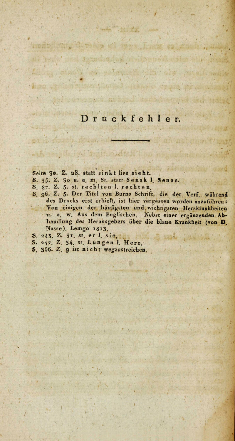 Druckfehler. Seite 50- Z. 28. statt sinkt lies sieht. S. 35. Z. 30 u. a. m. Sr. statt Senak 1. Senac S. 87- Z. 5. st. rechlten I. rechten. S. 96. Z. 5. Der Titel von Bums Schrift, die der Verf. während des Drucks erst erhielt, ist hier vergessen worden anzuführen: Von einigen der häufigsten und.wichtigsten Herzkrankheiten it. s. w. Aus dem Englischen. Nebst einer ergänzenden Ab- handlung des Herausgebers über die blaue Krankheit (von D. Nasse). Lemgo 1813. S. 243. Z. 5i. st. er 1. sie. S. 247. Z. 34. st. Lungen 1. Herz. S. 566- Z. 9 ist nicht wegzustreichen.