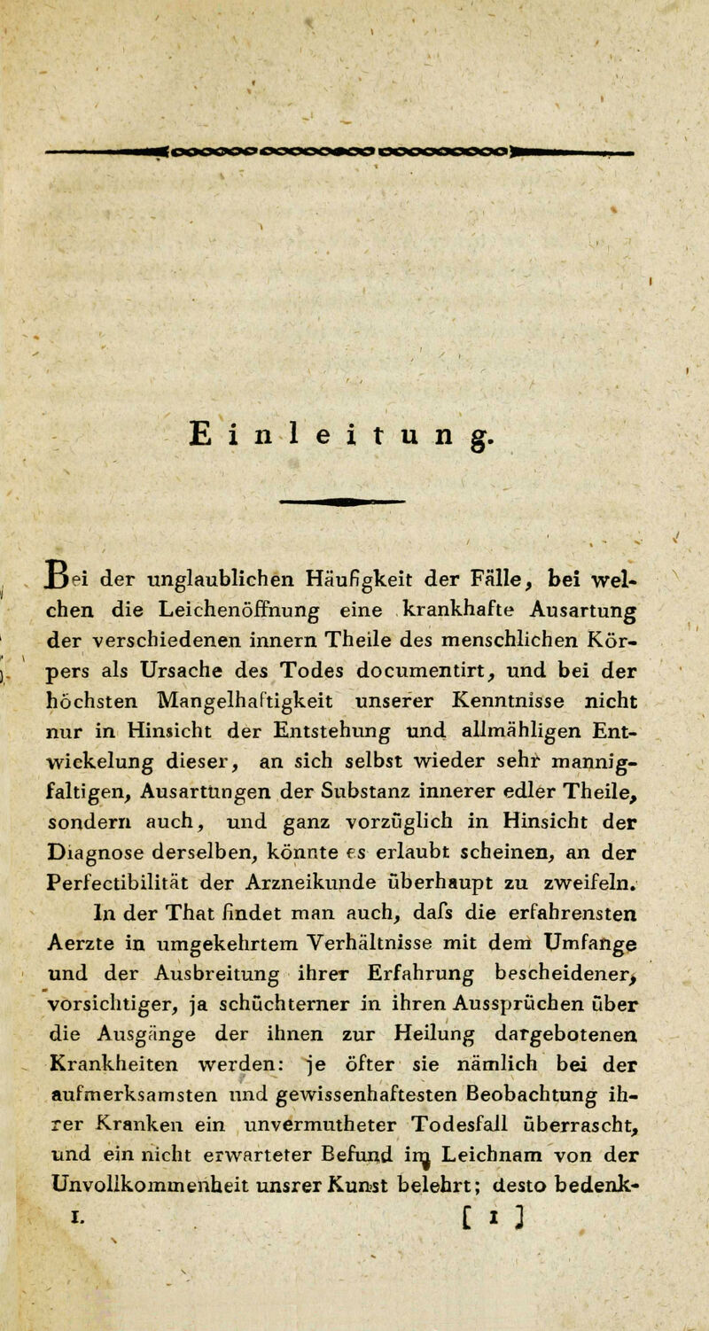 <oooooo« Einleitung. Jjei der unglaublichen Häufigkeit der Fälle, bei wel- chen die Leichenöffnung eine krankhafte Ausartung der verschiedenen innern Theile des menschlichen Kör- pers als Ursache des Todes documentirt, und bei der höchsten Mangelhaftigkeit unserer Kenntnisse nicht nur in Hinsicht der Entstehung und allmähligen Ent- wickelung dieser, an sich selbst wieder sehr mannig- faltigen, Ausartungen der Substanz innerer edler Theile, sondern auch, und ganz vorzuglich in Hinsicht der Diagnose derselben, könnte es erlaubt scheinen, an der Perfectibilität der Arzneikunde überhaupt zu zweifeln. In der That findet man auch, dafs die erfahrensten Aerzte in umgekehrtem Verhältnisse mit dem Umfange und der Ausbreitung ihrer Erfahrung bescheidener, vorsichtiger, ja schüchterner in ihren Aussprüchen über die Ausgänge der ihnen zur Heilung dargebotenen Krankheiten werden: je öfter sie nämlich bei der aufmerksamsten und gewissenhaftesten Beobachtung ih- rer Kranken ein unvermutheter Todesfall überrascht, und ein nicht erwarteter Befund inj Leichnam von der Unvollkommenheit unsrer Kunst belehrt; desto bedenk-